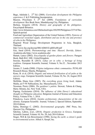 European Scientific Journal March 2015 edition vol.11, No.8 ISSN: 1857 – 7881 (Print) e - ISSN 1857- 7431
188
Bago, Adelaida L. 2nd
Ed. (2008). Curriculum development the Philippine
experience. C & E Publishing Incorporation.
Bauzon, Prisciliano T. 2nd
Ed. (2009). Foundations of curriculum
development. Rex Book Store, Mandaluyong City, Philippines.
Borlasa, Gregorio (2014). History and geography of the philippines.
Encyclopedi Britanica.
http://www.britannica.com/EBchecked/topic/456399/Philippines/23714/The-
Spanish-period
Food and Agriculture Organization of the United Nations (1993). Patterns of
commercial wood-fuel supply, distribution and use in the city and province
of cebu in the Philippines.
Regional Wood Energy Development Programme in Asia, Bangkok,
Thailand.
http://www.fao.org/docrep/006/AD601E/ad601e00.pdf
Gee, Jared (2014). Phenomenology and time: Husserl, Derrida, Zahavi.
Academia.edu https://www.academia.edu/
Hattatt, Lance (2002). Encyclopedia of garden plants and flowers. Paragon
Book, Bath BA1 1HE, United Kingdom.
Inocian, Reynaldo B. (2013). Lukay art in cebu: a heritage of living
tradition. European Scientific Journal, Volume 9, No.32 , November 2013
Edition.
Jocano, F. Landa (2000). Filipino indigenous ethnic communities. PUNLAD
Research House, Manila, Philippines.
Kone, B. et al, (2014). Organic and mineral fertilization of oil palm at the
nursery stage. European Scientific Journal, Volume 10, No. 24, August 2014
Edition.
McDilda, Diane Gow (2007). The everything green living book, Adams
Media, an F+W Publications, Inc. Massachusetts, USA.
Nessman, Pierre (2006). The gardener’s palette. Stewart, Tabora & Chang,
Harry Abrams, Inc. New York, USA.
Papong, Ecclesiastes (2014). The influence of John Dewey’s educational
thought on Philippine education. Bulgarian Journal of Science and Education
Policy, Volume 8 No. 1, 2014.
Polackova, Lucie (2014). Garden architectonic characteristics of the city
identity. European Scientific Journal, Volume 2, Special Edition, September
2014 Edition.
Salita, Domingo C. (2002). Environmental geography. JMC Press, Inc.
Quezon City, Philippines
Sdrolias, Labros, et.al., (2014). Organic production in Greece, European
Scientific Journal, Volume 10, No. 20, July 2014 Edition.
Steger, Will & Jon Bowermaster (1990). Saving the earth: a citizen’s guide
to environmental action. Alfred A. Knopf, Inc.
 