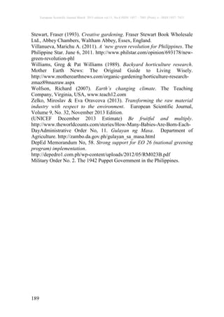 European Scientific Journal March 2015 edition vol.11, No.8 ISSN: 1857 – 7881 (Print) e - ISSN 1857- 7431
189
Stewart, Fraser (1993). Creative gardening. Fraser Stewart Book Wholesale
Ltd., Abbey Chambers, Waltham Abbey, Essex, England.
Villanueva, Marichu A. (2011). A ‘new green revolution for Philippines. The
Philippine Star. June 6, 2011. http://www.philstar.com/opinion/693178/new-
green-revolution-phl
Williams, Greg & Pat Williams (1989). Backyard horticulture research.
Mother Earth News: The Original Guide to Living Wisely.
http://www.motherearthnews.com/organic-gardening/horticulture-research-
zmaz89mazraw.aspx
Wolfson, Richard (2007). Earth’s changing climate. The Teaching
Company, Virginia, USA, www.teach12.com
Zelko, Miroslav & Eva Oravcova (2013). Transforming the raw material
industry with respect to the environment. European Scientific Journal,
Volume 9, No. 32, November 2013 Edition.
(UNICEF December 2013 Estimate) Be fruitful and multiply.
http://www.theworldcounts.com/stories/How-Many-Babies-Are-Born-Each-
DayAdministrative Order No, 11. Gulayan ng Masa. Department of
Agriculture. http://zambo.da.gov.ph/gulayan_sa_masa.html
DepEd Memorandum No, 58. Strong support for EO 26 (national greening
program) implementation.
http://depedro1.com.ph/wp-content/uploads/2012/05/RM023B.pdf
Military Order No. 2. The 1942 Puppet Government in the Philippines.
 