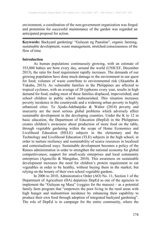 European Scientific Journal March 2015 edition vol.11, No.8 ISSN: 1857 – 7881 (Print) e - ISSN 1857- 7431
174
environment, a coordination of the non-government organization was forged
and protention for successful maintenance of the garden was regarded an
anticipated proposal for action.
Keywords: Backyard gardening/ “Gulayan ng Paaralan”, organic farming,
sustainable development, waste management, stretched consciousness of the
flow of time
Introduction
As human populations continuously growing, with an estimate of
353,000 babies are born every day, around the world (UNICEF, December
2013), the ratio for food requirement rapidly increases. The demands of our
growing population have done much damage to the environment in our quest
for food; volumes of waste contribute to environmental risk (Akaateba &
Yakubu, 2013). As vulnerable families in the Philippines are affected to
tropical cyclones, with an average of 20 typhoons every year, results in high
demand for food, ending most of these families displaced, impoverished, and
school children in public school malnourished. This situation increases
poverty incidence in the countryside and a widening urban poverty in highly
urbanized cities. To Ajodo-Adebanjoko & Walter (2014) poverty and
insecurity are the most serious global problems which adversely affect
sustainable development in the developing countries. Under the K to 12 in
basic education, the Department of Education (DepEd) in the Philippines
creates children’s awareness about production of more food on the table,
through vegetable gardening within the scope of Home Economics and
Livelihood Education (HELE) subjects in the elementary and the
Technology and Livelihood Education (TLE) subjects in the high school, in
order to nurture resiliency and sustainability of scarce resources in localized
and contextualized ways. Sustainable development becomes a policy of the
Ramos administration in order to strengthen the national economy for global
competitiveness; support for small-scale enterprises and local community
enterprises (Agoncillo & Mangahas, 2010). This awareness on sustainable
development increases the need for children’s protein requirement to eat
vegetables in order to be healthy, without buying them in the market; but
relying on the bounty of their own school vegetable gardens.
In 2006 to 2010, Administrative Order (AO) No. 11, Section 1 of the
Department of Agriculture (DA) deputizes DepEd as one of the agencies to
implement the “Gulayan ng Masa” (veggies for the masses) – as a potential
family farm program that “empowers the poor living in the rural areas with
high hunger and malnutrition incidence by enhancing their capability to
produce their own food through adoption of integrated backyard gardening”.
The role of DepEd is to campaign for the entire community, where the
 
