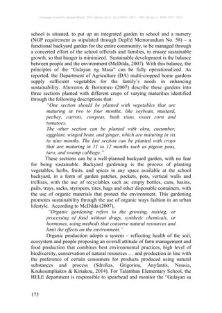 European Scientific Journal March 2015 edition vol.11, No.8 ISSN: 1857 – 7881 (Print) e - ISSN 1857- 7431
175
school is situated, to put up an integrated garden in school and a nursery
(NGP requirement as stipulated through DepEd Memorandum No. 58) – a
functional backyard garden for the entire community, to be managed through
a concerted effort of the school officials and families, to ensure sustainable
growth, so that hunger is minimized. Sustainable development is the balance
between people and the environment (McDilda, 2007). With this balance, the
principles of the “Gulayan ng Masa” can be fully operationalized. As
reported, the Department of Agriculture (DA) multi-cropped home gardens
supply sufficient vegetables for the family’s needs in enhancing
sustainability. Altoveros & Borromeo (2007) describe these gardens into
three sections planted with different crops of varying maturities identified
through the following descriptions that:
“One section should be planted with vegetables that are
maturing in two to four months, like soybean, mustard,
pechay, carrots, cowpeas, bush sitao, sweet corn and
tomatoes.
The other section can be planted with okra, cucumber,
eggplant, winged bean, and ginger, which are maturing in six
to nine months. The last section can be planted with crops
that are maturing in 11 to 12 months such as pigeon peas,
taro, and swamp cabbage.”
These sections can be a well-planned backyard garden, with no fear
for being sustainable. Backyard gardening is the process of planting
vegetables, herbs, fruits, and spices in any space available at the school
backyard, in a form of garden patches, pockets, pots, vertical walls and
trellises, with the use of recyclables such as: empty bottles, cans, basins,
pails, trays, sacks, styropors, tires, bags and other disposable containers, with
the use of organic materials that protect the environment. This gardening
promotes sustainability through the use of organic ways fashion in an urban
lifestyle. According to McDilda (2007),
“Organic gardening refers to the growing, raising, or
processing of food without drugs, synthetic chemicals, or
hormones, using methods that conserve natural resources and
limit the effects on the environment.”
Organic production adopts a system – reflecting health of the soil,
ecosystem and people proposing an overall attitude of farm management and
food production that combines best environmental practices, high level of
biodiversity, conservation of natural resources … and production in line with
the preference of certain consumers for products produced using natural
substances and process (Sdrolias, Grigoriou, Anyfantis, Nousia,
Koukoumpliakos & Kiriakou, 2014). For Talamban Elementary School, the
HELE department is responsible to spearhead and monitor the “Gulayan sa
 