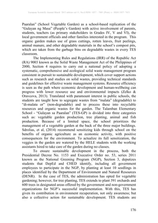 European Scientific Journal March 2015 edition vol.11, No.8 ISSN: 1857 – 7881 (Print) e - ISSN 1857- 7431
176
Paaralan” (School Vegetable Garden) as a school-based replication of the
“Gulayan ng Masa” (People’s Garden) with active involvement of parents,
students, teachers (as primary stakeholders in Grades IV, V and VI), the
local government officials and other families interested in the program. This
organic garden makes use of grass cuttings, rotten leaves, fruit peelings,
animal manure, and other degradable materials in the school’s compost pits,
which are taken from the garbage bins on degradable wastes in every TES
classroom.
The Implementing Rules and Regulations (IRR) of the Republic Act
(RA) 9003 known as the Solid Waste Management Act of the Philippines of
2000, Section 4 requires to carry out a national policy of adopting a
systematic, comprehensive and ecological solid waste management program
consistent in pursuit to sustainable development, which cover support actions
such as research and studies on solid wastes, providing technical standards
and guidelines for effective waste management systems. Resource efficiency
is seen as the path where economic development and human-wellbeing can
progress with lower resource use and environmental impacts (Zelko &
Oravcova, 2013). Translated with paramount interest in public schools, the
students are taught how to segregate wastes from “malata” (degradable) to
“di-malata or” (non-degradable) and to process these into recyclable
resources and organic wastes for the garden. The Talamban Elementary
School - “Gulayan sa Paaralan” (TES-GP) is divided into three categories
such as: vegetable garden production, tree planting, animal and fish
production. Because of a limited space, the school prioritizes the
management of a vegetable garden at the back of the three major buildings.
Sdrolias, et al, (2014) recommend sensitizing kids through school on the
benefits of organic agriculture as an economic activity, with positive
consequences for the environment. To actualize its full sensitization, the
veggies in the garden are watered by the HELE students with the working
assistants hired to take care of the garden during no classes.
To ensure sustainable development in the process, both the
Presidential Decree No. 1153 and Executive Order no. 53, series 2011
known as the National Greening Program (NGP), Section 3, deputizes
students that DepEd and CHED identify, including all government
employees to participate in the NGP, by planting at least 10 seedlings in
places identified by the Department of Environment and Natural Resources
(DENR). In the case of TES, the administration has opted for vegetable
gardening; however, for tree planting, TES extends to plant 391 orchards and
600 trees in designated areas offered by the government and non-government
organizations for NGP’s successful implementation. With this, TES has
given its contribution in environment recuperation, not only awareness; but
also a collective action for sustainable development. TES students are
 