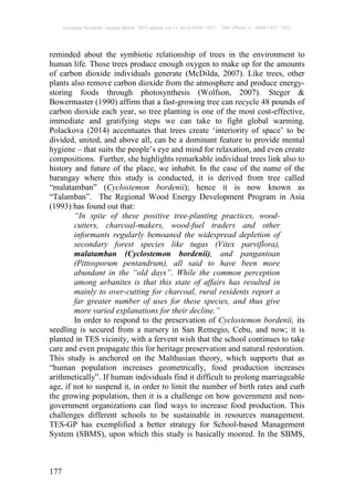 European Scientific Journal March 2015 edition vol.11, No.8 ISSN: 1857 – 7881 (Print) e - ISSN 1857- 7431
177
reminded about the symbiotic relationship of trees in the environment to
human life. Those trees produce enough oxygen to make up for the amounts
of carbon dioxide individuals generate (McDilda, 2007). Like trees, other
plants also remove carbon dioxide from the atmosphere and produce energy-
storing foods through photosynthesis (Wolfson, 2007). Steger &
Bowermaster (1990) affirm that a fast-growing tree can recycle 48 pounds of
carbon dioxide each year, so tree planting is one of the most cost-effective,
immediate and gratifying steps we can take to fight global warming.
Polackova (2014) accentuates that trees create ‘interiority of space’ to be
divided, united, and above all, can be a dominant feature to provide mental
hygiene – that suits the people’s eye and mind for relaxation, and even create
compositions. Further, she highlights remarkable individual trees link also to
history and future of the place, we inhabit. In the case of the name of the
barangay where this study is conducted, it is derived from tree called
“malatamban” (Cyclostemon bordenii); hence it is now known as
“Talamban”. The Regional Wood Energy Development Program in Asia
(1993) has found out that:
“In spite of these positive tree-planting practices, wood-
cutters, charcoal-makers, wood-fuel traders and other
informants regularly bemoaned the widespread depletion of
secondary forest species like tugas (Vitex parviflora),
malatamban (Cyclostemon bordenii), and pangantoan
(Pittosporum pentandrum), all said to have been more
abundant in the “old days”. While the common perception
among urbanites is that this state of affairs has resulted in
mainly to over-cutting for charcoal, rural residents report a
far greater number of uses for these species, and thus give
more varied explanations for their decline.”
In order to respond to the preservation of Cyclostemon bordenii, its
seedling is secured from a nursery in San Remegio, Cebu, and now; it is
planted in TES vicinity, with a fervent wish that the school continues to take
care and even propagate this for heritage preservation and natural restoration.
This study is anchored on the Malthusian theory, which supports that as
“human population increases geometrically, food production increases
arithmetically”. If human individuals find it difficult to prolong marriageable
age, if not to suspend it, in order to limit the number of birth rates and curb
the growing population, then it is a challenge on how government and non-
government organizations can find ways to increase food production. This
challenges different schools to be sustainable in resources management.
TES-GP has exemplified a better strategy for School-based Management
System (SBMS), upon which this study is basically moored. In the SBMS,
 