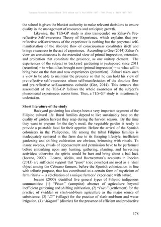 European Scientific Journal March 2015 edition vol.11, No.8 ISSN: 1857 – 7881 (Print) e - ISSN 1857- 7431
178
the school is given the blanket authority to make relevant decisions to ensure
quality in the management of resources and anticipate growth.
Likewise, the TES-GP study is also transcended on Zahavi’s Pre-
reflective Self-awareness Theory of Experience, which explains that pre-
reflective self-awareness of the experience is nothing but the perpetual self-
manifestation of the absolute flow of consciousness constitutes itself and
brings awareness to the act of experience. According to Gee (2014) Zahavi’s
view on consciousness is the extended view of primal impression, retention,
and protention that constitute the presence, as one unitary element. The
experiences of the subject in backyard gardening is juxtaposed since 2011
(retention) = to what it has brought now (primal impression) = to what will it
bring base on the then and now experiences (protention). Zahavi takes such
a view to be able to maintain the presence so that he can hold his view of
pre-reflective self-awareness where self-manifestation of the absolute flow
and pre-reflective self-awareness coincide (Gee, 2014). This concurs that
assessment of the TES-GP follows the whole awareness of the subject’s
phenomenal experiences across time. Thus, a TES-GP study is intentionally
undertaken.
Short literature of the study
Backyard gardening has always been a very important segment of the
Filipino cultural life. Rural families depend to live sustainably base on the
quality of garden harvest they reap during the harvest season. By the time
they want to prepare for the day’s meal, the vegetable garden is ready to
provide a palatable food for their appetite. Before the arrival of the Spanish
colonizers in the Philippines, life among the tribal Filipino families is
inadequately centered in the farm due to its foraging lifestyle; inefficient
gardening and shifting cultivation are obvious, brimming with rituals. To
insure success, rituals of appeasement and permission have to be performed
before embarking upon any hunting, gathering, planting, and harvesting
activities; otherwise the spirits would be hurt and bring about a bad luck
(Jocano, 2000). Loarca, Alciña, and Buenventura’s accounts in Inocian
(2013) are sufficient support that “puso” (rice pouches) are used as a ritual
object among the Cebuano farmers, before the Spanish colonization in line
with telluric purpose, that has contributed to a certain form of mysticism of
farm rituals – a celebration of a unique farmers’ experience with nature.
Jocano (2000) identified five general types of Filipino indigenous
communities: (1) “Pisan” (campsite) absence of agriculture beyond
inefficient gardening and shifting cultivation, (2) “Puro” (settlement) for the
practice of swidden or slash-and-burn agriculture as the major source of
subsistence, (3) “Ili” (village) for the practice of slash-and-burn and water
irrigation, (4) “Magani” (district) for the presence of efficient and productive
 