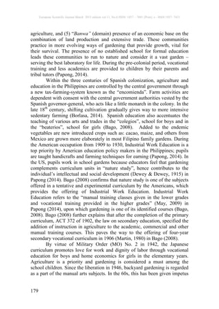 European Scientific Journal March 2015 edition vol.11, No.8 ISSN: 1857 – 7881 (Print) e - ISSN 1857- 7431
179
agriculture, and (5) “Banwa” (domain) presence of an economic base on the
combination of land production and extensive trade. These communities
practice in more evolving ways of gardening that provide growth, vital for
their survival. The presence of no established school for formal education
leads these communities to run to nature and consider it a vast garden –
serving the best laboratory for life. During the pre-colonial period, vocational
training and less academics are provided to children by their parents and
tribal tutors (Papong, 2014).
Within the three centuries of Spanish colonization, agriculture and
education in the Philippines are controlled by the central government through
a new tax-farming-system known as the “encomienda”. Farm activities are
dependent with consent with the central government authorities vested by the
Spanish governor-general, who acts like a little monarch in the colony. In the
late 18th
century, shifting cultivation gradually gives way to more intensive
sedentary farming (Borlasa, 2014). Spanish education also accentuates the
teaching of various arts and trades in the “colegios”, school for boys and in
the “beaterios”, school for girls (Bago, 2008). Added to the endemic
vegetables are new introduced crops such as: cacao, maize, and others from
Mexico are grown more elaborately in most Filipino family gardens. During
the American occupation from 1909 to 1930, Industrial Work Education is a
top priority by American education policy makers in the Philippines; pupils
are taught handicrafts and farming techniques for earning (Papong, 2014). In
the US, pupils work in school gardens because educators feel that gardening
complements curriculum units in “nature study”, hence contributes to the
individual’s intellectual and social development (Dewey & Dewey, 1915) in
Papong (2014). Bago (2008) confirms that nature study is one of the subjects
offered in a tentative and experimental curriculum by the Americans, which
provides the offering of Industrial Work Education. Industrial Work
Education refers to the “manual training classes given in the lower grades
and vocational training provided in the higher grades” (May, 2009) in
Papong (2014), upon which gardening is one of its identified courses (Bago,
2008). Bago (2008) further explains that after the completion of the primary
curriculum, ACT 372 of 1902, the law on secondary education, specified the
addition of instruction in agriculture to the academic, commercial and other
manual training courses. This paves the way to the offering of four-year
secondary vocational curriculum in 1906 (Martin, 1980) in Bago (2008).
By virtue of Military Order (MO) No. 2 in 1942, the Japanese
curriculum promotes love for work and dignity of labor through vocational
education for boys and home economics for girls in the elementary years.
Agriculture is a priority and gardening is considered a must among the
school children. Since the liberation in 1946, backyard gardening is regarded
as a part of the manual arts subjects. In the 60s, this has been given impetus
 