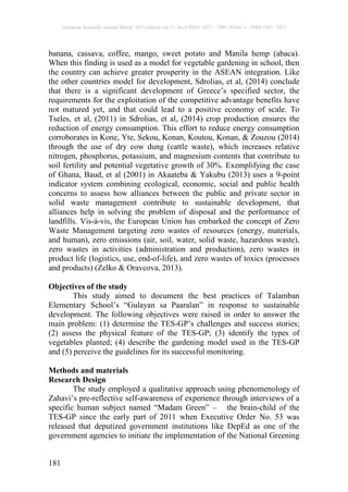 European Scientific Journal March 2015 edition vol.11, No.8 ISSN: 1857 – 7881 (Print) e - ISSN 1857- 7431
181
banana, cassava, coffee, mango, sweet potato and Manila hemp (abaca).
When this finding is used as a model for vegetable gardening in school, then
the country can achieve greater prosperity in the ASEAN integration. Like
the other countries model for development, Sdrolias, et al, (2014) conclude
that there is a significant development of Greece’s specified sector, the
requirements for the exploitation of the competitive advantage benefits have
not matured yet, and that could lead to a positive economy of scale. To
Tseles, et al, (2011) in Sdrolias, et al, (2014) crop production ensures the
reduction of energy consumption. This effort to reduce energy consumption
corroborates in Kone, Yte, Sekou, Konan, Koutou, Konan, & Zouzou (2014)
through the use of dry cow dung (cattle waste), which increases relative
nitrogen, phosphorus, potassium, and magnesium contents that contribute to
soil fertility and potential vegetative growth of 30%. Exemplifying the case
of Ghana, Baud, et al (2001) in Akaateba & Yakubu (2013) uses a 9-point
indicator system combining ecological, economic, social and public health
concerns to assess how alliances between the public and private sector in
solid waste management contribute to sustainable development, that
alliances help in solving the problem of disposal and the performance of
landfills. Vis-à-vis, the European Union has embarked the concept of Zero
Waste Management targeting zero wastes of resources (energy, materials,
and human), zero emissions (air, soil, water, solid waste, hazardous waste),
zero wastes in activities (administration and production), zero wastes in
product life (logistics, use, end-of-life), and zero wastes of toxics (processes
and products) (Zelko & Oravcova, 2013).
Objectives of the study
This study aimed to document the best practices of Talamban
Elementary School’s “Gulayan sa Paaralan” in response to sustainable
development. The following objectives were raised in order to answer the
main problem: (1) determine the TES-GP’s challenges and success stories;
(2) assess the physical feature of the TES-GP; (3) identify the types of
vegetables planted; (4) describe the gardening model used in the TES-GP
and (5) perceive the guidelines for its successful monitoring.
Methods and materials
Research Design
The study employed a qualitative approach using phenomenology of
Zahavi’s pre-reflective self-awareness of experience through interviews of a
specific human subject named “Madam Green” – the brain-child of the
TES-GP since the early part of 2011 when Executive Order No. 53 was
released that deputized government institutions like DepEd as one of the
government agencies to initiate the implementation of the National Greening
 