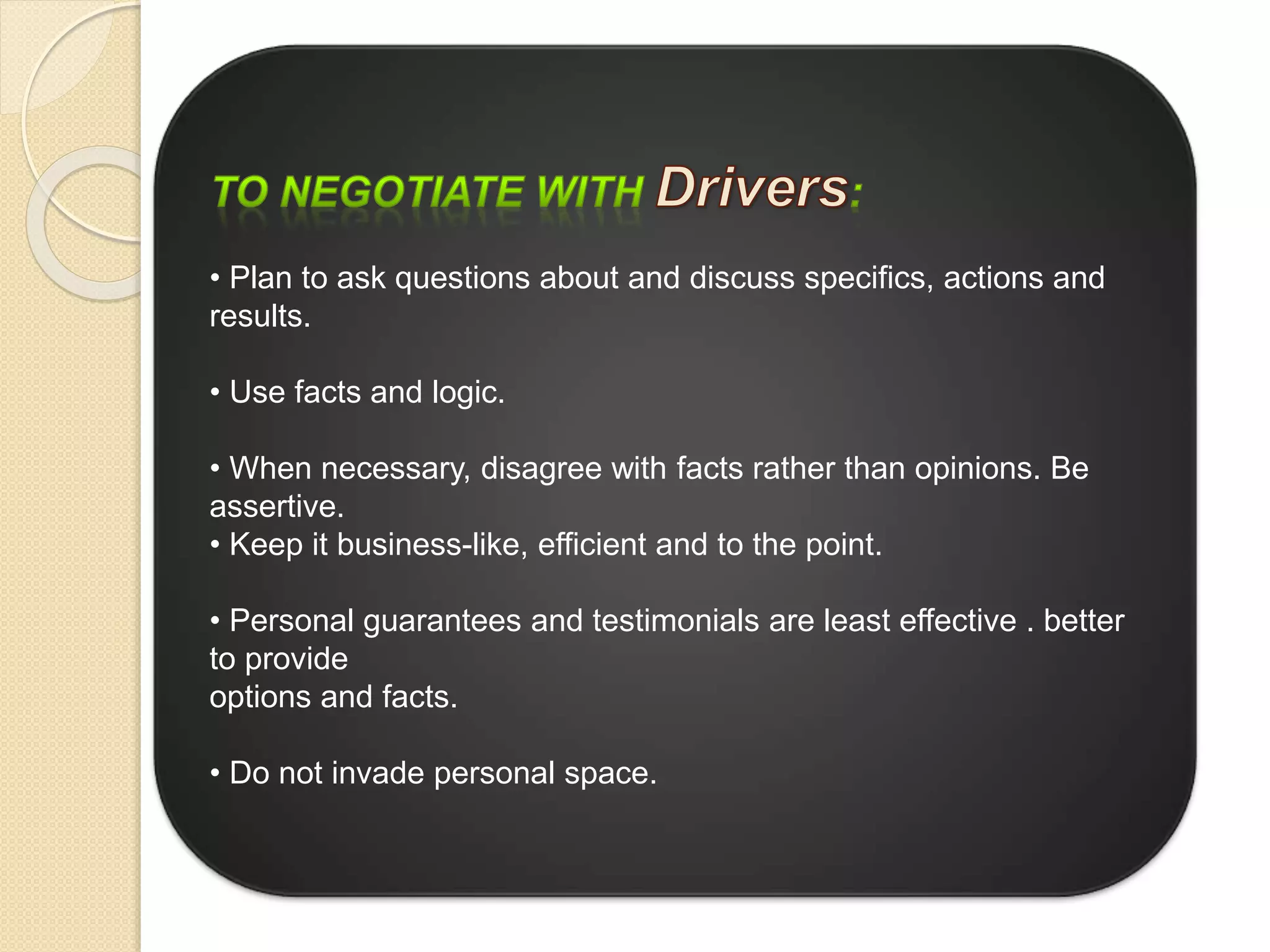 • Plan to ask questions about and discuss specifics, actions and
results.
• Use facts and logic.
• When necessary, disagree with facts rather than opinions. Be
assertive.
• Keep it business-like, efficient and to the point.
• Personal guarantees and testimonials are least effective . better
to provide
options and facts.
• Do not invade personal space.
 