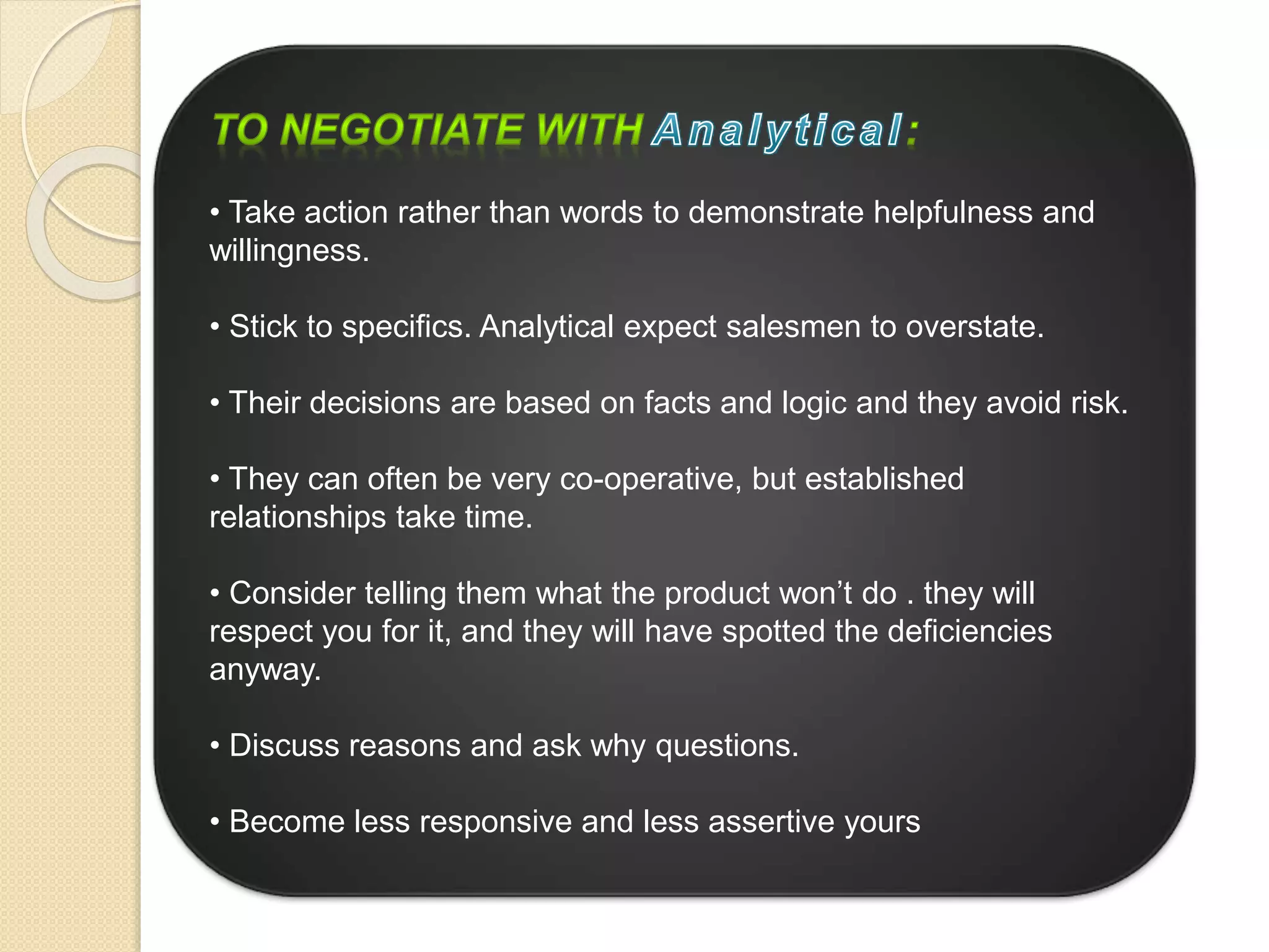 • Take action rather than words to demonstrate helpfulness and
willingness.
• Stick to specifics. Analytical expect salesmen to overstate.
• Their decisions are based on facts and logic and they avoid risk.
• They can often be very co-operative, but established
relationships take time.
• Consider telling them what the product won’t do . they will
respect you for it, and they will have spotted the deficiencies
anyway.
• Discuss reasons and ask why questions.
• Become less responsive and less assertive yours
 