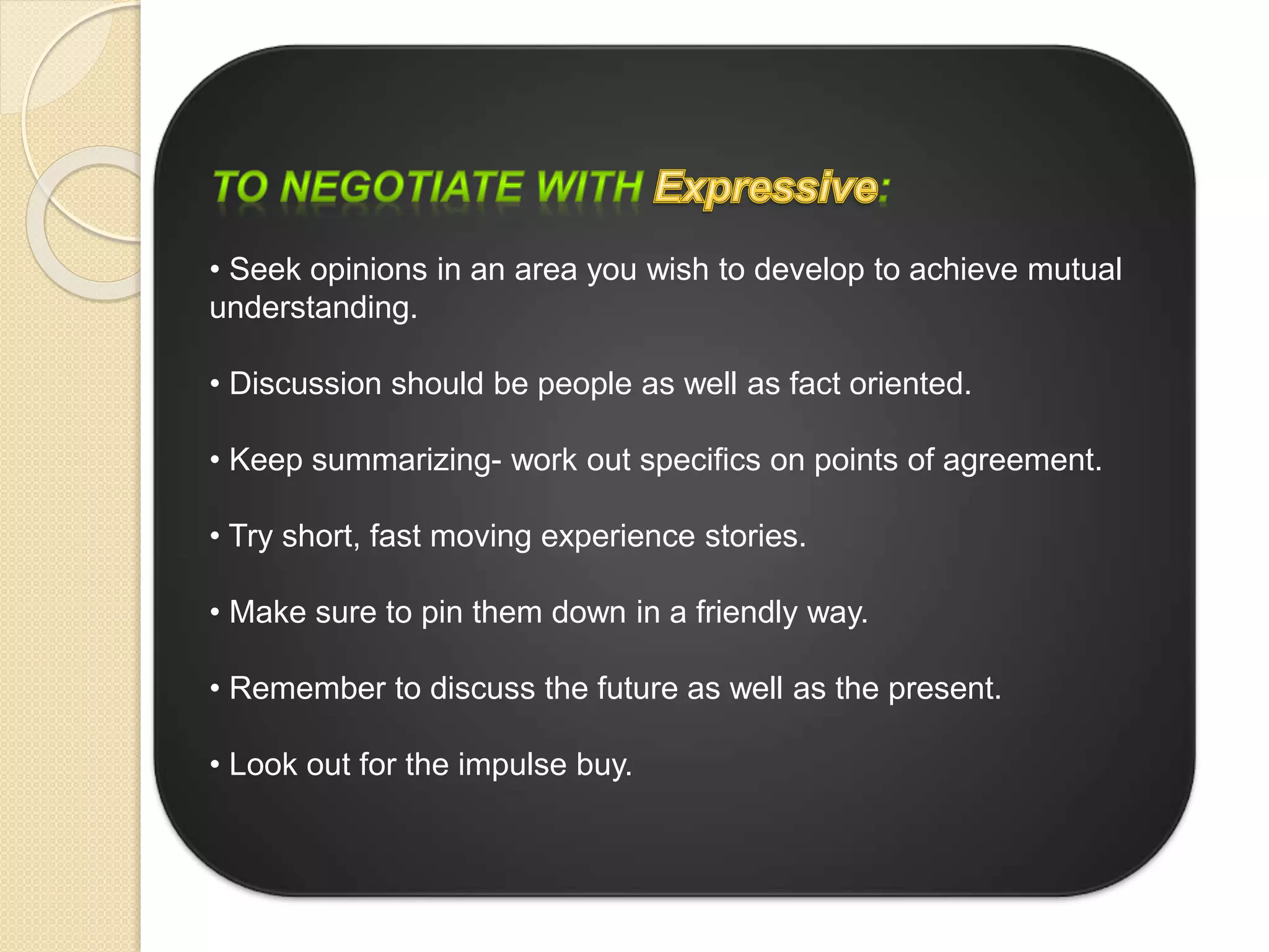 • Seek opinions in an area you wish to develop to achieve mutual
understanding.
• Discussion should be people as well as fact oriented.
• Keep summarizing- work out specifics on points of agreement.
• Try short, fast moving experience stories.
• Make sure to pin them down in a friendly way.
• Remember to discuss the future as well as the present.
• Look out for the impulse buy.
 