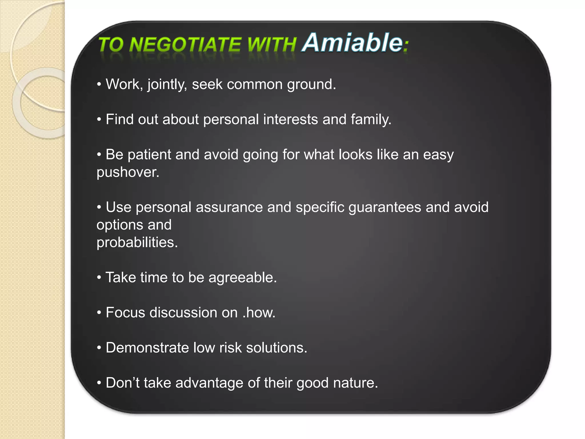 • Work, jointly, seek common ground.
• Find out about personal interests and family.
• Be patient and avoid going for what looks like an easy
pushover.
• Use personal assurance and specific guarantees and avoid
options and
probabilities.
• Take time to be agreeable.
• Focus discussion on .how.
• Demonstrate low risk solutions.
• Don’t take advantage of their good nature.
 