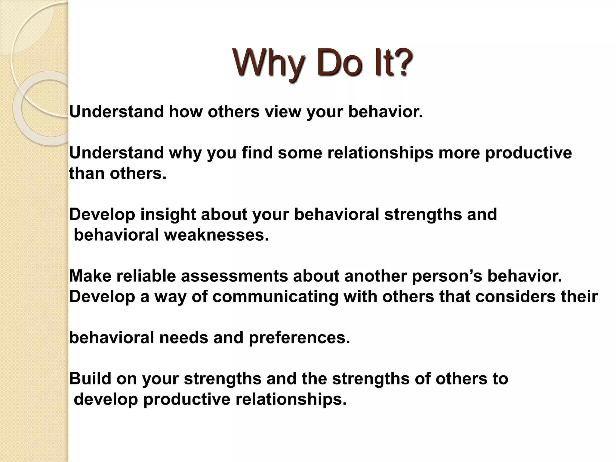 Why Do It?
Understand how others view your behavior.
Understand why you find some relationships more productive
than others.
Develop insight about your behavioral strengths and
behavioral weaknesses.
Make reliable assessments about another person’s behavior.
Develop a way of communicating with others that considers their
behavioral needs and preferences.
Build on your strengths and the strengths of others to
develop productive relationships.
 