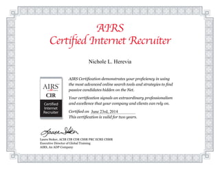 AIRS
Certified Internet Recruiter
Laura Stoker, ACIR CIR CDR CSSR PRC ECRE CSMR
Executive Director of Global Training
AIRS, An ADP Company
AIRS Certification demonstrates your proficiency in using
the most advanced online search tools and strategies to find
passive candidates hidden on the Net.
Your certification signals an extraordinary professionalism
and excellence that your company and clients can rely on.
Certified on
This certification is valid for two years.
Nichole L. Herevia
June 23rd, 2014
 