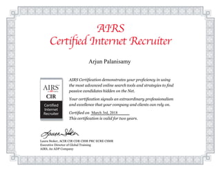 AIRS
Certified Internet Recruiter
Laura Stoker, ACIR CIR CDR CSSR PRC ECRE CSMR
Executive Director of Global Training
AIRS, An ADP Company
AIRS Certification demonstrates your proficiency in using
the most advanced online search tools and strategies to find
passive candidates hidden on the Net.
Your certification signals an extraordinary professionalism
and excellence that your company and clients can rely on.
Certified on
This certification is valid for two years.
Nichole L. Herevia
June 23rd, 2014
Arjun Palanisamy
March 3rd, 2018
 
