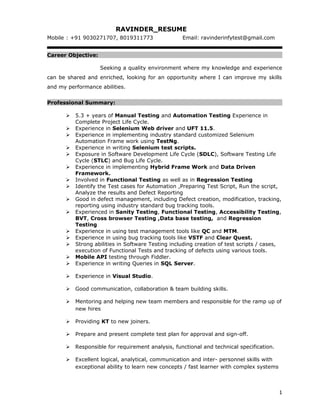 RAVINDER_RESUME
Mobile : +91 9030271707, 8019311773 Email: ravinderinfytest@gmail.com
Career Objective:
Seeking a quality environment where my knowledge and experience
can be shared and enriched, looking for an opportunity where I can improve my skills
and my performance abilities.
Professional Summary:
 5.3 + years of Manual Testing and Automation Testing Experience in
Complete Project Life Cycle.
 Experience in Selenium Web driver and UFT 11.5.
 Experience in implementing industry standard customized Selenium
Automation Frame work using TestNg.
 Experience in writing Selenium test scripts.
 Exposure in Software Development Life Cycle (SDLC), Software Testing Life
Cycle (STLC) and Bug Life Cycle.
 Experience in implementing Hybrid Frame Work and Data Driven
Framework.
 Involved in Functional Testing as well as in Regression Testing
 Identify the Test cases for Automation ,Preparing Test Script, Run the script,
Analyze the results and Defect Reporting
 Good in defect management, including Defect creation, modification, tracking,
reporting using industry standard bug tracking tools.
 Experienced in Sanity Testing, Functional Testing, Accessibility Testing,
BVT, Cross browser Testing ,Data base testing, and Regression
Testing
 Experience in using test management tools like QC and MTM.
 Experience in using bug tracking tools like VSTF and Clear Quest.
 Strong abilities in Software Testing including creation of test scripts / cases,
execution of Functional Tests and tracking of defects using various tools.
 Mobile API testing through Fiddler.
 Experience in writing Queries in SQL Server.
 Experience in Visual Studio.
 Good communication, collaboration & team building skills.
 Mentoring and helping new team members and responsible for the ramp up of
new hires
 Providing KT to new joiners.
 Prepare and present complete test plan for approval and sign-off.
 Responsible for requirement analysis, functional and technical specification.
 Excellent logical, analytical, communication and inter- personnel skills with
exceptional ability to learn new concepts / fast learner with complex systems
1
 