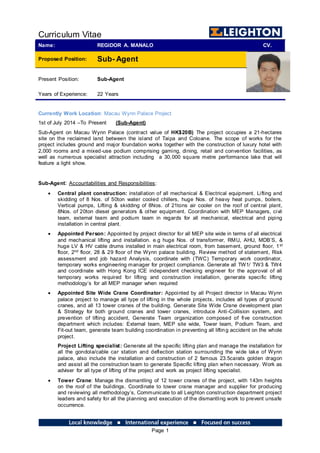 Curriculum Vitae
Page 1
Name: REGIDOR A. MANALO CV.
Proposed Position: Sub- Agent
Present Position:
Years of Experience:
Sub-Agent
22 Years
Currently Work Location: Macau Wynn Palace Project
1st of July 2014 –To Present (Sub-Agent)
Sub-Agent on Macau Wynn Palace (contract value of HK$20B) The project occupies a 21-hectares
site on the reclaimed land between the island of Taipa and Coloane. The scope of works for the
project includes ground and major foundation works together with the construction of luxury hotel with
2,000 rooms and a mixed-use podium comprising gaming, dining, retail and convention facilities, as
well as numerous specialist attraction including a 30,000 square metre performance lake that will
feature a light show.
Sub-Agent: Accountabilities and Responsibilities:
 Central plant construction: installation of all mechanical & Electrical equipment. Lifting and
skidding of 8 Nos. of 50ton water cooled chillers, huge Nos. of heavy heat pumps, boilers,
Vertical pumps, Lifting & skidding of 8Nos. of 21tons air cooler on the roof of central plant,
8Nos. of 20ton diesel generators & other equipment. Coordination with MEP Managers, civil
team, external team and podium team in regards for all mechanical, electrical and piping
installation in central plant.
 Appointed Person: Appointed by project director for all MEP site wide in terms of all electrical
and mechanical lifting and installation. e.g huge Nos. of transformer, RMU, AHU, MDB’S, &
huge LV & HV cable drums installed in main electrical room, from basement, ground floor, 1st
floor, 2nd floor, 28 & 29 floor of the Wynn palace building. Review method of statement, Risk
assessment and job hazard Analysis, coordinate with (TWC) Temporary work coordinator,
temporary works engineering manager for project compliance. Generate all TW1/ TW3 & TW4
and coordinate with Hong Kong ICE independent checking engineer for the approval of all
temporary works required for lifting and construction installation, generate specific lifting
methodology’s for all MEP manager when required
 Appointed Site Wide Crane Coordinator: Appointed by all Project director in Macau Wynn
palace project to manage all type of lifting in the whole projects, includes all types of ground
cranes, and all 13 tower cranes of the building. Generate Site Wide Crane development plan
& Strategy for both ground cranes and tower cranes, introduce Anti-Collision system, and
prevention of lifting accident, Generate Team organization composed of five construction
department which includes: External team, MEP site wide, Tower team, Podium Team, and
Fit-out team, generate team building coordination in preventing all lifting accident on the whole
project.
Project Lifting specialist: Generate all the specific lifting plan and manage the installation for
all the gondola/cable car station and deflection station surrounding the wide lake of Wynn
palace, also include the installation and construction of 2 famous 23.5carats golden dragon
and assist all the construction team to generate Specific lifting plan when necessary. Work as
adviser for all type of lifting of the project and work as project lifting specialist.
 Tower Crane: Manage the dismantling of 12 tower cranes of the project, with 143m heights
on the roof of the buildings. Coordinate to tower crane manager and supplier for producing
and reviewing all methodology’s, Communicate to all Leighton construction department project
leaders and safety for all the planning and execution of the dismantling work to prevent unsafe
occurrence.
 