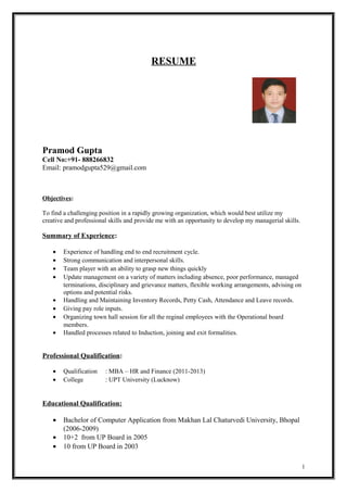 RESUME
Pramod Gupta
Cell No:+91- 888266832
Email: pramodgupta529@gmail.com
Objectives:
To find a challenging position in a rapidly growing organization, which would best utilize my
creative and professional skills and provide me with an opportunity to develop my managerial skills.
Summary of Experience:
• Experience of handling end to end recruitment cycle.
• Strong communication and interpersonal skills.
• Team player with an ability to grasp new things quickly
• Update management on a variety of matters including absence, poor performance, managed
terminations, disciplinary and grievance matters, flexible working arrangements, advising on
options and potential risks.
• Handling and Maintaining Inventory Records, Petty Cash, Attendance and Leave records.
• Giving pay role inputs.
• Organizing town hall session for all the reginal employees with the Operational board
members.
• Handled processes related to Induction, joining and exit formalities.
Professional Qualification:
• Qualification : MBA – HR and Finance (2011-2013)
• College : UPT University (Lucknow)
Educational Qualification:
• Bachelor of Computer Application from Makhan Lal Chaturvedi University, Bhopal
(2006-2009)
• 10+2 from UP Board in 2005
• 10 from UP Board in 2003
1
 