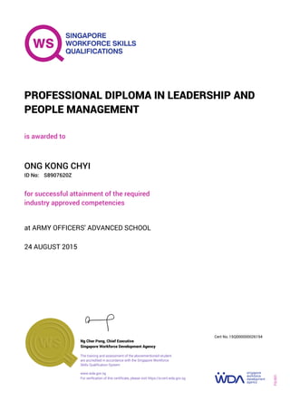 is awarded to
PROFESSIONAL DIPLOMA IN LEADERSHIP AND
PEOPLE MANAGEMENT
ID No:
ONG KONG CHYI
for successful attainment of the required
industry approved competencies
S8907620Z
24 AUGUST 2015
at ARMY OFFICERS' ADVANCED SCHOOL
Ng Cher Pong, Chief Executive
15Q000000026194
Singapore Workforce Development Agency
Cert No.
www.wda.gov.sg
The training and assessment of the abovementioned student
are accredited in accordance with the Singapore Workforce
Skills Qualification System
FQ-001
For verification of this certificate, please visit https://e-cert.wda.gov.sg
 