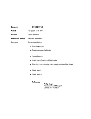 Company : BOSBOKOLIE
Period : Feb 2000 – Feb 2004
Position : Depot operator
Reason for leaving : company liquidated
Summary : Stock reconciliation
• Inventory control
• Dipping storage fuel tanks
• House keeping
• Loading & offloading of fuel trucks
• Attending to conference calls updating state of the depot
• Stock taking
• Stock posting
Reference
: Philip Steyn
: Position: Depot Manager
: Contact 015 7932424
 