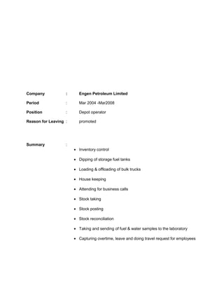 Company : Engen Petroleum Limited
Period : Mar 2004 -Mar2008
Position : Depot operator
Reason for Leaving : promoted
Summary :
• Inventory control
• Dipping of storage fuel tanks
• Loading & offloading of bulk trucks
• House keeping
• Attending for business calls
• Stock taking
• Stock posting
• Stock reconciliation
• Taking and sending of fuel & water samples to the laboratory
• Capturing overtime, leave and doing travel request for employees
 