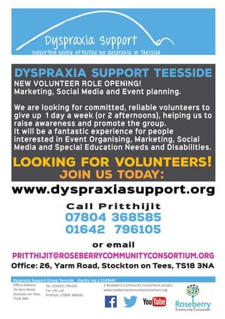 Looking for volunteers!
Join us today:
C a l l P r i t t h i j i t
07804 368585
01642 796105
or email
pritthijit@roseberrycommunityconsortium.org
Dyspraxia Support Group Teesside charity reg n 1142441
Oﬃce Address:
26 Yarm Road,
Stockton on Tees,
TS18 3NA
Tel: (01642) 796105
For info call
Pritthijit: 07804 368585
a Roseberry Community Consortium project
Dyspraxia Support
supporting people affected by dyspraxia in Teesside
NEW VOLUNTEER ROLE OPENING!
Marketing, Social Media and Event planning.
We are looking for committed, reliable volunteers to
give up 1 day a week (or 2 afternoons), helping us to
raise awareness and promote the group.
It will be a fantastic experience for people
interested in Event Organising, Marketing, Social
Media and Special Education Needs and Disabilities.
www.dyspraxiasupport.org
DYSPRAXIA SUPPORT TEESSIDE
Office: 26, Yarm Road, Stockton on Tees, TS18 3NA
 