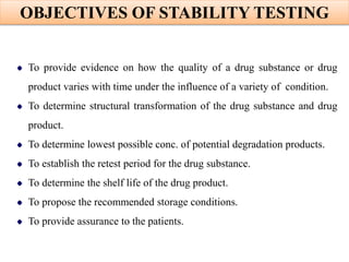 OBJECTIVES OF STABILITY TESTING
To provide evidence on how the quality of a drug substance or drug
product varies with time under the influence of a variety of condition.
To determine structural transformation of the drug substance and drug
product.
To determine lowest possible conc. of potential degradation products.
To establish the retest period for the drug substance.
To determine the shelf life of the drug product.
To propose the recommended storage conditions.
To provide assurance to the patients.
 