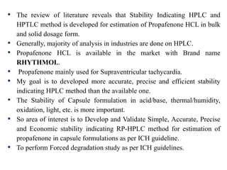 • The review of literature reveals that Stability Indicating HPLC and
HPTLC method is developed for estimation of Propafenone HCL in bulk
and solid dosage form.
• Generally, majority of analysis in industries are done on HPLC.
• Propafenone HCL is available in the market with Brand name
RHYTHMOL.
• Propafenone mainly used for Supraventricular tachycardia.
• My goal is to developed more accurate, precise and efficient stability
indicating HPLC method than the available one.
• The Stability of Capsule formulation in acid/base, thermal/humidity,
oxidation, light, etc. is more important.
• So area of interest is to Develop and Validate Simple, Accurate, Precise
and Economic stability indicating RP-HPLC method for estimation of
propafenone in capsule formulations as per ICH guideline.
• To perform Forced degradation study as per ICH guidelines.
 