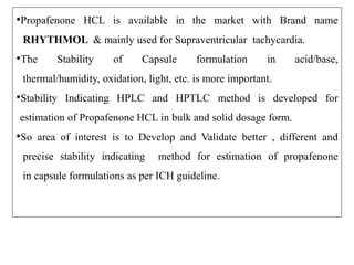 •Propafenone HCL is available in the market with Brand name
RHYTHMOL & mainly used for Supraventricular tachycardia.
•The Stability of Capsule formulation in acid/base,
thermal/humidity, oxidation, light, etc. is more important.
•Stability Indicating HPLC and HPTLC method is developed for
estimation of Propafenone HCL in bulk and solid dosage form.
•So area of interest is to Develop and Validate better , different and
precise stability indicating method for estimation of propafenone
in capsule formulations as per ICH guideline.
 