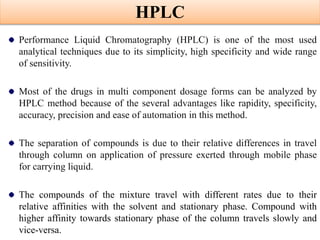 HPLC
Performance Liquid Chromatography (HPLC) is one of the most used
analytical techniques due to its simplicity, high specificity and wide range
of sensitivity.
Most of the drugs in multi component dosage forms can be analyzed by
HPLC method because of the several advantages like rapidity, specificity,
accuracy, precision and ease of automation in this method.
The separation of compounds is due to their relative differences in travel
through column on application of pressure exerted through mobile phase
for carrying liquid.
The compounds of the mixture travel with different rates due to their
relative affinities with the solvent and stationary phase. Compound with
higher affinity towards stationary phase of the column travels slowly and
vice-versa.
 