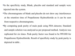 •In the specificity study, Blank, placebo and standard and sample were
injected into the system.
•The chromatograms of blank and placebo do not show any interferences
at the retention time of Propafenone Hydrochloride as it can be seen
from respective chromatograms.
•By computing peak purity of main peak using PDA detector, Standard
and sample solution was analyzed as per proposed method. Analysis was
replicated for six times. Peak purity factor was found to be 999.888 for
Propafenone Hydrochloride. Result of specificity study by peak purity is
depicted in table .
 
