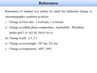 Robustness
Robustness of method was studies by small but deliberate change in
chromatographic condition as below:
i. Change in Flow rate : 1.4 ml/min, 1.6 ml/min
ii. Change in mobile phase composition : Acetonitrile : Phosphate
buffer (pH 2.5) (62:38, 58:42 %v/v)
iii. Change in pH : 2.3, 2.7
iv. Change in wavelength : 247 nm, 251 nm
v. Change in temperature : 40ºC, 50ºC
 