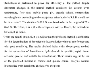 •Robustness is performed to prove the efficiency of the method despite
deliberate changes in the normal method conditions i.e. column oven
temperature, flow rate, mobile phase pH, organic solvent composition,
wavelength etc. According to the acceptance criteria, the % R.S.D should not
be more than 2. The obtained % R.S.D was found to be in the range of 0.25 –
0.65 %. Therefore, it is within the acceptance criteria. Hence, the method can
be termed as robust.
•From the results obtained, it is obvious that the proposed method is applicable
for the determination of Propafenone hydrochloride without interference and
with good sensitivity. The results obtained indicate that the proposed method
for the estimation of Propafenone hydrochloride is specific, rapid, linear,
accurate, precise, and suitable for intended use. These merits suggest the use
of the proposed method in routine and quality control analysis without
interference from commonly encountered excipient.
 