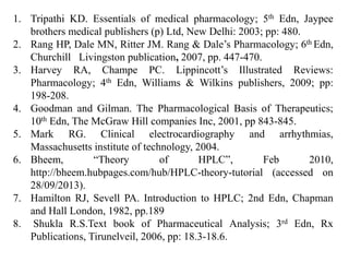 1. Tripathi KD. Essentials of medical pharmacology; 5th Edn, Jaypee
brothers medical publishers (p) Ltd, New Delhi: 2003; pp: 480.
2. Rang HP, Dale MN, Ritter JM. Rang & Dale’s Pharmacology; 6th Edn,
Churchill Livingston publication, 2007, pp. 447-470.
3. Harvey RA, Champe PC. Lippincott’s Illustrated Reviews:
Pharmacology; 4th Edn, Williams & Wilkins publishers, 2009; pp:
198-208.
4. Goodman and Gilman. The Pharmacological Basis of Therapeutics;
10th Edn, The McGraw Hill companies Inc, 2001, pp 843-845.
5. Mark RG. Clinical electrocardiography and arrhythmias,
Massachusetts institute of technology, 2004.
6. Bheem, “Theory of HPLC”, Feb 2010,
http://bheem.hubpages.com/hub/HPLC-theory-tutorial (accessed on
28/09/2013).
7. Hamilton RJ, Sevell PA. Introduction to HPLC; 2nd Edn, Chapman
and Hall London, 1982, pp.189
8. Shukla R.S.Text book of Pharmaceutical Analysis; 3rd Edn, Rx
Publications, Tirunelveil, 2006, pp: 18.3-18.6.
 