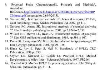 9. “Reversed Phase Chromatography, Principle and Methods”,
Amersham
Bioscience,http://teachline.ls.huji.ac.il/72682/Booklets/AmershamRP
CManual.pdf (accessed on 28/09/2013).
10. Sharma BK,. Instrumental methods of chemical analysis;19th Edn,
Goel Publishing House, Krishna Prakashan Ltd, 2002, pp 1- 4.
11. Gurdeep RC, Anand SK. Instrumental methods of chemical analysis;
5th Edn, Himalaya publishing house, 2002, pp 2.624 to 2.630.
12. Willard HH, Merritt LL, Dean JA. Instrumental method of analysis;
7th Edn, CBS publication and distributors, 1986, pp 586 to 607.
13. Pavia DL, Lampman GM, Kriz GS. Introduction to Spectroscopy; 3rd
Edn, Cengage publication, 2001, pp. 26 – 36.
14. Elena K, Roy E, Peter S, Neil M. Handbook of HPLC; CRC
Publication, 1998 pp.293.
15. Snyder LR, Kirkland JJ, Glajch LJ. Practical HPLC Method
Development; A Wiley Inter - Science publication, 1997, PP.266.
16. Michael WD. Morden HPLC for practicing scientists; John Wiley &
Sons, Inc. publication, pp. 3 – 11.
 