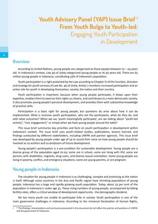 Youth Advisory Panel (YAP) Issue Brief 1
From Youth Bulge to Youth-led:
Engaging Youth Participation
in Development
Overview
According to United Nations, young people are categorized as those people between 10 – 24 years
old. In Indonesia’s context, Law 40 of 2009 categorized young people as 16-30 years old. There are 65
million young people in Indonesia, constituting 33% of Indonesia’s population.
Youth participation is a right protected by the Law according to Chapter III of the function, direction
and strategy for youth services of Law No. 40 of 2009. Article 7 mentions increased participation and an
active role for youth in developing themselves, society, the nation and their country.
Youth participation is important, because when young people participate, it draws upon their
expertise, enables them to exercise their rights as citizens, and contributes to a more democratic society.
It also promotes young people’s personal development, and provides them with substantive knowledge
of practical skills.
Participation is a basic right for young people, but questions do arise about how it can be
implemented. What is inclusive youth participation, who are the participants, what do they do, and
with what outcomes? When we say ‘youth meaningfully participate’, are we talking about “youth-led
activity”, “civic engagement,” or simply when we have young people around the table?
This issue brief summaries key priorities and facts on youth participation in development within
Indonesia’s context. The issue brief uses youth-related studies, publications, lessons learned, and
findings conducted by different stakeholders, including UNFPA and partner agencies. This issue brief
was developed by young people under age of 24 to sound their voice on how young people should be
involved as co-authors and co-producers of future development.
Young people’s participation is a pre-condition for sustainable development. Young people are a
diverse group of the population aged 10-24; some are in school, some are living with HIV, some are
persons with disabilities, migrants, drug users, and diverse sexual orientation. Some young people are
living in poverty, conflict, and emergency situations; some are young parents, or are pregnant.
Young people in Indonesia
The situation for young people in Indonesia is as challenging, complex and promising as the nation
is itself. Although some countries in the Asia and Pacific region have shrinking populations of young
people, Indonesia has a large and rapidly growing youth population. Today, about 33 per cent of the
population in Indonesia is under age 35. These rising numbers of young people, accompanied by falling
fertility rates, offers a critical window of development opportunity - the demographic dividend.
Yet too many youth are unable to participate fully in society. Youth participation is one of the
main governance challenges in Indonesia. According to the Universal Declaration of Human Rights,
1	 * The findings, interpretations and conclusions presented in this document do not reflect the policies and positions of UNFPA
and the government of Indonesia.
2
 