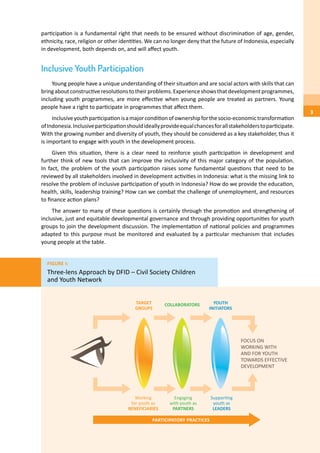 participation is a fundamental right that needs to be ensured without discrimination of age, gender,
ethnicity, race, religion or other identities. We can no longer deny that the future of Indonesia, especially
in development, both depends on, and will affect youth.
Inclusive Youth Participation
Young people have a unique understanding of their situation and are social actors with skills that can
bringaboutconstructiveresolutionstotheirproblems.Experienceshowsthatdevelopmentprogrammes,
including youth programmes, are more effective when young people are treated as partners. Young
people have a right to participate in programmes that affect them.
Inclusiveyouthparticipationisamajorconditionofownershipforthesocio-economictransformation
ofIndonesia.Inclusiveparticipationshouldideallyprovideequalchancesforallstakeholderstoparticipate.
With the growing number and diversity of youth, they should be considered as a key stakeholder, thus it
is important to engage with youth in the development process.
Given this situation, there is a clear need to reinforce youth participation in development and
further think of new tools that can improve the inclusivity of this major category of the population.
In fact, the problem of the youth participation raises some fundamental questions that need to be
reviewed by all stakeholders involved in development activities in Indonesia: what is the missing link to
resolve the problem of inclusive participation of youth in Indonesia? How do we provide the education,
health, skills, leadership training? How can we combat the challenge of unemployment, and resources
to finance action plans?
The answer to many of these questions is certainly through the promotion and strengthening of
inclusive, just and equitable developmental governance and through providing opportunities for youth
groups to join the development discussion. The implementation of national policies and programmes
adapted to this purpose must be monitored and evaluated by a particular mechanism that includes
young people at the table.
Figure 1:
Three-lens Approach by DFID – Civil Society Children
and Youth Network
3
 