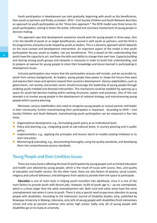 Youth participation in development can start gradually, beginning with youth as the beneficiaries,
then youth as partners and finally, as leaders. DFID – Civil Society Children and Youth Network describes
an approach to youth participation as the “three-lens approach.” The DFID model uses three lenses for
youth participation, aiming to foster the active, informed and voluntary involvement of young people in
decision making.
This approach says that development assistance should work for young people in three ways. One
is for the benefit of youth or as target beneficiaries; second is with youth as partners; and the third is
for programmes and policy to be shaped by youth as leaders. This is a dynamic approach which depends
on the local context and development intervention. An important aspect of the model is that youth
participation focuses youth as leaders, not just beneficiaries. This is based on the understanding that
youth have the capacity to act, and have the skills and ability to change their own lives. Capacity building
and sharing among youth groups and networks is necessary in order to build that understanding, and
to prepare an avenue for young people to share their knowledge and lesson learned in participating in
development issues.
Inclusive participation also means that the participation process will include, and be accessible to,
youth from various backgrounds. As leaders, young people have power to shape the future they want
and express their views and opinions toward their country’s development. Various stakeholders, such as
government, civil society, and private sector should encourage the leadership of young people through
enabling youth-initiated and directed intervention. This mechanism could be establish by opening up a
space for youth-led decision-making within existing structures, system and processes. One of the real
example is to involve young people in the development of national strategy, and mainstreaming young
people within country planning.
Moreover, various stakeholders also need to recognize young people as mutual partner and leader
in their community, further mainstreaming their participation is important. According to DFID – Civil
Society Children and Youth Network, mainstreaming youth participation can be measured in four key
areas:
zz Organisational development, e.g., formulating youth policy at an institutional level;
zz Policy and planning, e.g., integrating youth at sub-national levels, in country planning and in public
policy;
zz Implementation, e.g., applying the principles and lessons learnt to modify existing initiatives or to
start new pilots;
zz Monitoring & evaluating, e.g., documenting thoroughly, using the quality standards, and developing
them into comprehensive process standards.
Young People and their Limitless Issues
There are many factors affecting the level of participation by young people such as limited education
and health care attained by young people, which is the result of issues with access, fees, and quality
of education and health service. On the other hand, there are also factors of poverty, social custom,
religious and cultural behaviour, and willingness from adults to provide them the space to participate.
Education is one of main tools in helping youth transition into adulthood, since it is one of the
main factors to provide youth with decent jobs. However, 19.6% of youth age 15 – 24 are unemployed,
which is 5 times larger than the adult unemployment rate. Both rural and urban areas have the same
unemployment rate when it came to youth. There is also a special need to pay more attention to young
people with disabilities. According to the Indonesian Journal of Disability Studies 2014, published by
Brawijaya University in Malang, Indonesia, only 50% of young people with disabilities finish elementary
school and only 47 percent continue onto senior high school. Sadly, only 3% of young people with
disabilities go on to study at university.
4
 