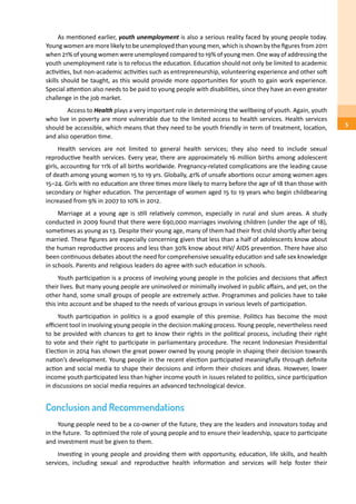 As mentioned earlier, youth unemployment is also a serious reality faced by young people today.
Young women are more likely to be unemployed than young men, which is shown by the figures from 2011
when 21% of young women were unemployed compared to 19% of young men. One way of addressing the
youth unemployment rate is to refocus the education. Education should not only be limited to academic
activities, but non-academic activities such as entrepreneurship, volunteering experience and other soft
skills should be taught, as this would provide more opportunities for youth to gain work experience.
Special attention also needs to be paid to young people with disabilities, since they have an even greater
challenge in the job market.
	 Access to Health plays a very important role in determining the wellbeing of youth. Again, youth
who live in poverty are more vulnerable due to the limited access to health services. Health services
should be accessible, which means that they need to be youth friendly in term of treatment, location,
and also operation time.
Health services are not limited to general health services; they also need to include sexual
reproductive health services. Every year, there are approximately 16 million births among adolescent
girls, accounting for 11% of all births worldwide. Pregnancy-related complications are the leading cause
of death among young women 15 to 19 yrs. Globally, 41% of unsafe abortions occur among women ages
15–24. Girls with no education are three times more likely to marry before the age of 18 than those with
secondary or higher education. The percentage of women aged 15 to 19 years who begin childbearing
increased from 9% in 2007 to 10% in 2012.
Marriage at a young age is still relatively common, especially in rural and slum areas. A study
conducted in 2009 found that there were 690,000 marriages involving children (under the age of 18),
sometimes as young as 13. Despite their young age, many of them had their first child shortly after being
married. These figures are especially concerning given that less than a half of adolescents know about
the human reproductive process and less than 30% know about HIV/ AIDS prevention. There have also
been continuous debates about the need for comprehensive sexuality education and safe sex knowledge
in schools. Parents and religious leaders do agree with such education in schools.
Youth participation is a process of involving young people in the policies and decisions that affect
their lives. But many young people are uninvolved or minimally involved in public affairs, and yet, on the
other hand, some small groups of people are extremely active. Programmes and policies have to take
this into account and be shaped to the needs of various groups in various levels of participation.
Youth participation in politics is a good example of this premise. Politics has become the most
efficient tool in involving young people in the decision making process. Young people, nevertheless need
to be provided with chances to get to know their rights in the political process, including their right
to vote and their right to participate in parliamentary procedure. The recent Indonesian Presidential
Election in 2014 has shown the great power owned by young people in shaping their decision towards
nation’s development. Young people in the recent election participated meaningfully through definite
action and social media to shape their decisions and inform their choices and ideas. However, lower
income youth participated less than higher income youth in issues related to politics, since participation
in discussions on social media requires an advanced technological device.
Conclusion and Recommendations
Young people need to be a co-owner of the future, they are the leaders and innovators today and
in the future. To optimized the role of young people and to ensure their leadership, space to participate
and investment must be given to them.
Investing in young people and providing them with opportunity, education, life skills, and health
services, including sexual and reproductive health information and services will help foster their
5
 
