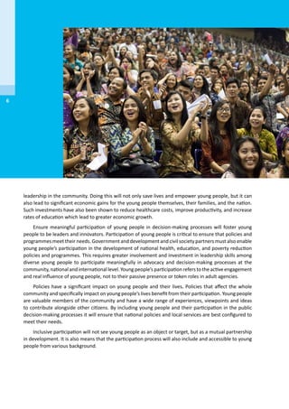 leadership in the community. Doing this will not only save lives and empower young people, but it can
also lead to significant economic gains for the young people themselves, their families, and the nation.
Such investments have also been shown to reduce healthcare costs, improve productivity, and increase
rates of education which lead to greater economic growth.
Ensure meaningful participation of young people in decision-making processes will foster young
people to be leaders and innovators. Participation of young people is critical to ensure that policies and
programmes meet their needs. Government and development and civil society partners must also enable
young people’s participation in the development of national health, education, and poverty reduction
policies and programmes. This requires greater involvement and investment in leadership skills among
diverse young people to participate meaningfully in advocacy and decision-making processes at the
community, national and international level. Young people’s participation refers to the active engagement
and real influence of young people, not to their passive presence or token roles in adult agencies.
Policies have a significant impact on young people and their lives. Policies that affect the whole
community and specifically impact on young people’s lives benefit from their participation. Young people
are valuable members of the community and have a wide range of experiences, viewpoints and ideas
to contribute alongside other citizens. By including young people and their participation in the public
decision-making processes it will ensure that national policies and local services are best configured to
meet their needs.
Inclusive participation will not see young people as an object or target, but as a mutual partnership
in development. It is also means that the participation process will also include and accessible to young
people from various background.
6
 