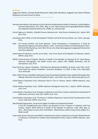 Authors:
Angga Dwi Martha, Anindya Nastiti Restuviani, Rizky Azhar Murdiono, Anggraini Sari Astuti, Briliansy
Mulyanto and Faza Fairuza Az-Zahra.
AmnestyInternational.LeftwithoutaChoice:BarrierstoReproductiveHealthinIndonesia.UnitedKingdom:
Amnesty International. 2010. Web. May, 13. 2015. http://www2.ohchr.org/english/bodies/cedaw/
docs/ngos/AmnestyInternational_for_PSWG_en_Indonesia.pdf
Central Agency on Statistics. Statistik Pemuda Indonesia 2011: Hasil Sensus Penduduk 2011. Jakarta: BPS.
2011. Print.
Checkoway, Barry. What is Youth Participation? Children and Youth Services Review. 33.1. (2011). 340-345.
Print.
DFID - Civil Society Children and Youth Network. “Youth Participation in Development: A Guide for
Development Agencies and Policy Makers.” DFID - Civil Society Children and Youth Network. DFID –
CSO Youth Working Group, 2010. Web. 18 July. 2015. http://www.ygproject.org/guide/introduction/
three-lens-approach
Government of Indonesia. Law No. 40 of 2009 - Law on the Youth of the Republic of Indonesia. Jakarta:
DPR-RI. 2009. Print.
NFPCB, Central Bureau of Statistic, Ministry of Health of the Republic of Indonesia & ICF- International.
Indonesia Demographic and Health Survey 2012. Jakarta: BPS, BKKBN, KemenKes, and ICF
International. 2013. Print.
Pusat Studi dan Layanan Disabilitas. “UB Menerima Mahasiswa Disabilitas 20 Kuota untuk Tahun 2013”.
Pusat Studi dan Layanan Disabilitas. Universitas Brawijaya, n.d. Web. 17 May. 2013. http://psld.
ub.ac.id/?p=381
Rizky, Ulfah Fatmala. Identifikasi Kebutuhan Siswa Penyandang Disabilitas Pasca Sekolah Menengah Atas.
Malang: Indonesian Journal of Disability Studies. 2014. Web. June 2014. http://www.ijds.ub.ac.id
United Nations Population Fund. Indonesian Youth in The 21st
Century. Jakarta: UNFPA Indonesia. 2014.
Print.
United Nations Population Fund. UNFPA Indonesia Monograph Series No 2. Jakarta: UNFPA Indonesia.
2014. Print.
United Nations Population Fund. Strategy on Adolescents and Youth, towards realizing the full potential of
Adolescents and Youth. New York: UNFPA. 2012. Print.
United Nations Population Fund. The Power of 1.8 Billion Adolescent, Youth and the Transformation of the
Future. New York: UNFPA. 2014. Print.
World Health Organization. Using Human Rights for Maternal and Neonatal Health:
	 A Tool for Strengthening Laws, Policies and Standard of Care. A Report of Indonesia Field Test
Analysis. Jakarta: WHO, Ministry of Health of the Republic of Indonesia. 2006. Web. May, 13.
2015. http://www.ino.searo.who.int/LinkFiles/ Reproductive_health_Using_Human_Rights_for_
Maternal.pdf
Youth Study Center (YouSure) and UNFPA. Comprehensive Study on Adolescent and Youth Related Policies
in Indonesia: Framework for Holistic Youth Development Policy. Jakarta: UNFPA Indonesia. 2015.
Print.
7
 