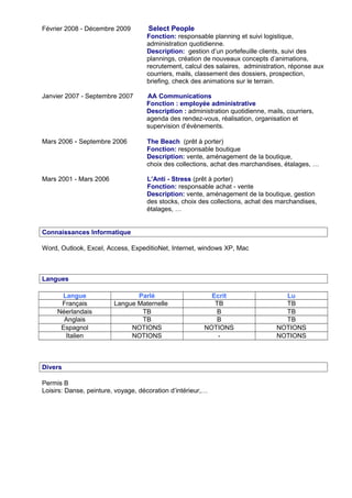 Février 2008 - Décembre 2009 Select People
Fonction: responsable planning et suivi logistique,
administration quotidienne.
Description: gestion d’un portefeuille clients, suivi des
plannings, création de nouveaux concepts d’animations,
recrutement, calcul des salaires, administration, réponse aux
courriers, mails, classement des dossiers, prospection,
briefing, check des animations sur le terrain.
Janvier 2007 - Septembre 2007 AA Communications
Fonction : employée administrative
Description : administration quotidienne, mails, courriers,
agenda des rendez-vous, réalisation, organisation et
supervision d’évènements.
Mars 2006 - Septembre 2006 The Beach (prêt à porter)
Fonction: responsable boutique
Description: vente, aménagement de la boutique,
choix des collections, achat des marchandises, étalages, …
Mars 2001 - Mars 2006 L’Anti - Stress (prêt à porter)
Fonction: responsable achat - vente
Description: vente, aménagement de la boutique, gestion
des stocks, choix des collections, achat des marchandises,
étalages, …
Connaissances Informatique
Word, Outlook, Excel, Access, ExpeditioNet, Internet, windows XP, Mac
Langues
Langue Parlé Ecrit Lu
Français Langue Maternelle TB TB
Néerlandais TB B TB
Anglais TB B TB
Espagnol NOTIONS NOTIONS NOTIONS
Italien NOTIONS - NOTIONS
Divers
Permis B
Loisirs: Danse, peinture, voyage, décoration d’intérieur,…
 