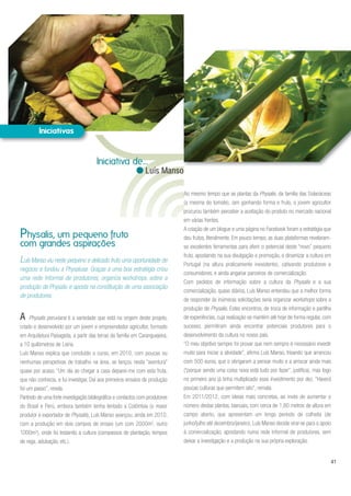 A Physalis peruviana é a variedade que está na origem deste projeto,
criado e desenvolvido por um jovem e empreendedor agricultor, formado
em Arquitetura Paisagista, a partir das terras da família em Caranguejeira,
a 10 quilómetros de Leiria.
Luís Manso explica que concluído o curso, em 2010, com poucas ou
nenhumas perspetivas de trabalho na área, se lançou nesta “aventura”
quase por acaso. “Um dia ao chegar a casa deparei-me com esta fruta,
que não conhecia, e fui investigar. Daí aos primeiros ensaios de produção
foi um passo”, revela.
Partindo de uma forte investigação bibliográfica e contactos com produtores
do Brasil e Perú, embora também tenha tentado a Colômbia (o maior
produtor e exportador de Physalis), Luís Manso avançou, ainda em 2010,
com a produção em dois campos de ensaio (um com 2000m2, outro
1000m2), onde foi testando a cultura (compassos de plantação, tempos
de rega, adubação, etc.).
Ao mesmo tempo que as plantas da Physalis, da família das Solanáceas
(a mesma do tomate), iam ganhando forma e fruto, o jovem agricultor
procurou também perceber a aceitação do produto no mercado nacional
em várias frentes.
A criação de um blogue e uma página no Facebook foram a estratégia que
deu frutos, literalmente. Em pouco tempo, as duas plataformas revelaram-
se excelentes ferramentas para aferir o potencial deste “novo” pequeno
fruto, apostando na sua divulgação e promoção, e dinamizar a cultura em
Portugal (na altura praticamente inexistente), cativando produtores e
consumidores, e ainda angariar parceiros de comercialização.
Com pedidos de informação sobre a cultura da Physalis e a sua
comercialização, quase diários, Luís Manso entendeu que a melhor forma
de responder às inúmeras solicitações seria organizar workshops sobre a
produção de Physalis. Estes encontros, de troca de informação e partilha
de experiências, cuja realização se mantém até hoje de forma regular, com
sucesso, permitiram ainda encontrar potenciais produtores para o
desenvolvimento da cultura no nosso país.
“O meu objetivo sempre foi provar que nem sempre é necessário investir
muito para iniciar a atividade”, afirma Luís Manso, frisando que arrancou
com 500 euros, que o obrigaram a pensar muito e a arriscar ainda mais
(“porque sendo uma coisa nova está tudo por fazer”, justifica), mas logo
no primeiro ano já tinha multiplicado esse investimento por dez. “Haverá
poucas culturas que permitem isto”, remata.
Em 2011/2012, com ideias mais concretas, ao invés de aumentar o
número destas plantas, bianuais, com cerca de 1,80 metros de altura em
campo aberto, que apresentam um longo período de colheita (de
junho/julho até dezembro/janeiro), Luís Manso decide virar-se para o apoio
à comercialização, apostando numa rede informal de produtores, sem
deixar a investigação e a produção na sua própria exploração.
Luís Manso viu neste pequeno e delicado fruto uma oportunidade de
negócio e fundou a Physalusa. Graças a uma boa estratégia criou
uma rede informal de produtores, organiza workshops sobre a
produção de Physalis e aposta na constituição de uma associação
de produtores.
Physalis, um pequeno fruto
com grandes aspirações
41
Iniciativa de...
Luís Manso
 