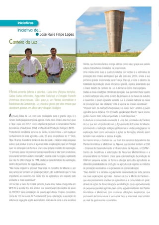 Hortelã-pimenta (Menta x piperita), Lúcia-lima (Aloysia triphylla),
Salvia (Salvia officinalis), Segurelha (Satureja) e Estragão Francês
(Artemisia dracunculus). São, para já, as Plantas Aromáticas e
Medicinais da Canteiro da Luz, criada e gerida por dois irmãos que
decidiram apostar em Modo de Produção Biológico.
A (nova) Aldeia da Luz, com vista privilegiada para o grande Lago, é o
cenário desta pequena empresa agrícola criada pelos irmãos José Rui Lopes
e Filipe Lopes, em 2012, com o objetivo de produzir e comercializar Plantas
Aromáticas e Medicinais (PAM) em Modo de Produção Biológico (MPB).
Pretendendo rentabilizar as terras da família, os dois irmãos – sem qualquer
conhecimento do setor agrícola – José, 33 anos, era professor do 1.º Ciclo,
Filipe,36 anos,é assistente técnico da área da saúde -,iniciaram várias pesquisas
sobre o que produzir e como,e algumas visitas a explorações,quer em Portugal
quer no estrangeiro de forma a criar o seu próprio modelo de exploração.
“O primeiro passo foi conhecer outras experiências e falar com produtores,
procurando também avaliar o mercado”, recorda José Rui Lopes, explicando
que não foi difícil chegar às PAM, dadas as características da exploração,
dentro do perímetro de rega do Alqueva.
“Não havia ninguém a produzir PAM aqui no concelho de Mourão e, por
isso, íamos ser também um pouco pioneiros”, diz, sublinhando que “o mais
importante era revermo-nos neste tipo de agricultura, em respeito pelo
ambiente e mais sustentável”.
Um hectare e meio de Hortelã-pimenta, Lúcia-lima, Salvia e Segurelha em
MPB foi a aposta dos dois irmãos que beneficiaram da medida de apoio
do PRODER para a instalação de jovens agricultores. O apoio concedido,
cerca de 100 mil euros, foi “fundamental” para a plantação, a aquisição do
sistema de rega gota a gota automatizado, máquina de corte e uma secadora
Canteiro da Luz
híbrida, que funciona tanto a energia elétrica como solar, graças aos painéis
solares fotovoltaicos instalados na propriedade.
Uma média entre duas a quatro toneladas por hectare é a estimativa de
produção dos irmãos alentejanos que vão este ano, 2014, enviar a sua
primeira grande encomenda para França. Para já, é este o destino da
totalidade da produção (ervas em seco a granel), explica, adiantando que
o maior desafio da Canteiro da Luz é afirmar-se como marca própria.
Dadas as boas condições climáticas da região, que permitem fazer quatro
a cinco cortes por ano, entre o início da primavera e os meses de outubro
e novembro, o jovem agricultor acredita que é possível melhorar os níveis
de produção que, não obstante, “está a superar as nossas expetativas”.
“Produzir bem, da melhor forma possível, é o nosso foco”, enfatiza o jovem
agricultor que se dedica a 100 por cento à exploração, dizendo “que é preciso
gostar mesmo disto, estar empenhado e muito disponível.”
A abertura à comunidade envolvente é uma das prioridades da Canteiro
da Luz que tem um protocolo com o Agrupamento de Escolas de Mourão,
promovendo a realização estágios profissionais e visitas pedagógicas na
exploração, bem como workshops e ações de formação, atraindo assim
também mais visitantes e turistas à região.
Ao mesmo tempo, a Canteiro da Luz é um dos parceiros da Academia das
Plantas Aromáticas e Medicinais de Alqueva, que envolve também a EDIA
- Empresa de Desenvolvimento e Infraestruturas de Alqueva, o CEVRM -
Centro de Excelência e Valorização de Recursos Mediterrânicos e a
empresa Monte do Pardieiro, criada para a demonstração da produção de
PAM em pequena escala, de forma a divulgar junto dos agricultores as
diferentes possibilidades de produção na agricultura de regadio, os métodos
de produção necessários e os processos de comercialização.
“Dias Abertos” é a iniciativa regularmente desenvolvida por esta parceria
nas duas explorações agrícolas - Canteiro da Luz e Monte do Pardieiro -
que visa precisamente envolver os agricultores e a comunidade em geral,
através de ações de demonstração e sensibilização para o aproveitamento
de pequenas parcelas agrícolas, bem como as potencialidades das Plantas
Aromáticas e Medicinais, com inúmeras utilizações terapêuticas, que
promovem de forma natural o bem-estar físico e emocional, mas também
ao nível da gastronomia e cosmética.
Iniciativa de...
José Rui e Filipe Lopes
 