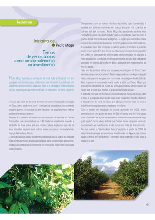 Pedro Mogo apostou na produção de uma fruta subtropical, rica em
gorduras monoinsaturadas, vitaminas, sais minerais e glutationa, um
poderoso antioxidante: o abacate. Hass é a variedade predominante
na sua exploração agrícola em Estoi, no concelho de Faro, Algarve.
O jovem agricultor, de 36 anos, formado em agronomia pela Universidade
de Évora, conta atualmente com 11 hectares de abacateiros, mas pretende
alargar o pomar “a mais dois ou três hectares” de abacates Hass, melhor
aceites no mercado externo.
Espanha é o destino da totalidade da produção de abacate da Quinta
Branquinho, que deverá atingir as 140 toneladas anualmente quando a
totalidade da área estiver em ano cruzeiro, refere, explicando que daí os
seus abacates seguem para outros países europeus, nomeadamente,
França, Alemanha e Rússia.
O facto do Algarve possuir excelentes condições para a cultura do abacate
coloca Portugal numa posição privilegiada para a exportação desta fruta,
ainda pouco conhecida e consumida no nosso país, mas muito procurada
pelos nórdicos.
45
Temos
de ver os apoios
como um complemento
ao investimento
Iniciativa de...
Pedro Mogo
Comparando com os nossos vizinhos espanhóis, que “começando a
apanhar em dezembro terminam em março, enquanto nós podemos ter
colheita até abril ou maio”, Pedro Mogo faz questão de sublinhar esta
“importante janela de oportunidade” para a exportação, que tem sido a
grande aposta dos produtores do Algarve – a região que concentra o maior
número de pomares de abacateiros em Portugal (cerca de 300 hectares).
A variedade Hass, das principais e melhor aceites, é também a preferida
deste jovem agricultor, que depois de algumas pesquisas decidiu apostar,
em 2009, na plantação de seis hectares desta variedade de abacate, a
mais adaptada às condições climáticas da região e ao solo dos tradicionais
pomares de citrinos da família em Estoi, apesar de ser muito sensível ao
frio e à geada.
Hoje em dia, embora tenha uma pequena percentagem de Bacon, “sem
interesse para o mercado externo”,Pedro Mogo continua a privilegiar o abacate
Hass, mais pequeno e rugoso mas com maior percentagem de óleo (fulcral).
Gerir o pomar é uma tarefa levada muito a sério por Pedro Mogo que
procurando rentabilizar os custos de produção colocou sensores junto às
raízes das árvores que medem o grau de humidade no solo.
A colheita, 100 por cento manual, concentrada nos meses de março, abril
e maio, e a poda das árvores são fases mais “exigentes” devido sobretudo
à falta de mão-de obra na região, que obriga a recorrer cada vez mais a
trabalhadores paquistaneses, nepaleses e indianos.
Com o projeto de instalação do pomar aprovado em 2008, tendo
beneficiado de um apoio de cerca de 50 mil euros, que foi “uma ajuda
para a aquisição de alguns equipamentos, nomeadamente sistema de rega
gota a gota”, Pedro Mogo defende que “temos de ver os apoios como um
complemento ao investimento” e não como uma fonte de financiamento.
Na sua opinião, a “lufada de ar fresco” registada a partir de 2008 foi
determinante para pôr a mexer novos investimentos no Algarve, que “estava
quase a entrar em decadência”, permitido criar emprego e valor para a
região e o país.
 