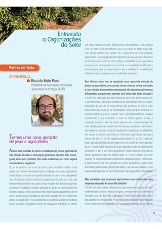 Apesar das medidas de apoio à instalação de jovens agricultores
nas últimas décadas a renovação geracional não tem sido conse-
guida, antes pelo contrário, tem vindo a deteriorar-se. Como explica
esta tendência negativa?
O que se verificou, um pouco por todo o país, na minha opinião, é que
apesar dos prémios interessantes para a instalação dos jovens agricultores,
muitos terão cumprido os requisitos durante os cinco anos obrigatórios
mas não ficaram. Quem continuou na agricultura foi o pai ou o avô, que
efetivamente usufruíram dos apoios. Hoje, ninguém terá ilusões de que isso
aconteceu. E portanto o objetivo principal do apoio, do rejuvenescimento
do setor, acabou por se desvanecer. Mas essa situação que permitia, até há
pouco tempo, ao jovem instalar-se sem fazer qualquer tipo de investimento
alterou-se e ainda bem.Foi-se aprendendo e nos últimos quadros comunitários
houve, de facto, um grande número de instalações, sobretudo no último,
Temos uma nova geração
de jovens agricultores
25
Entrevista
a Organizações
do Setor que bateu todos os recordes. Efetivamente, nas estatísticas o país continua
a ter um setor muito envelhecido, com uma média de idade muito alta,
mas penso também que apesar de a agricultura ser uma atividade
apaixonante, o nosso país não está preparado para que um agricultor possa
se reformar e ter um fim de vida condigno. A realidade é que a agricultura
sempre foi um parente pobre da economia e uma atividade desvalorizada e
pouco atraente para os jovens. Hoje em dia, a realidade é completamente
diferente, embora continue a ser uma atividade muito dura.
Nos últimos anos tem se registado uma crescente entrada de
jovens na agricultura, procurando novas culturas, novos mercados
e com elevado desempenho empresarial, não obstante as inúmeras
dificuldades que parecem persistir. Que leitura faz desta situação?
A AJAP tem defendido que este crescendo tem o seu início na crise que
o país atravessou. Claro que o problema do desemprego entre os recém-
licenciados já vem de há muito tempo mas acentuou-se com a crise,
provocando uma mudança de mentalidades. Se há uns anos tínhamos um
montante atribuído a fundo perdido, sem a obrigatoriedade de qualquer
investimento, o que aconteceu a partir de 2010, quando se deu a
reviravolta, foi que o valor do prémio passou a ser uma percentagem do
valor total do projeto de investimento. Foi isso que aconteceu e ainda bem,
pois queremos que haja, de facto, investimento na agricultura.As estatísticas
vão mudar e acredito que entre os 100 jovens agricultores que agora
entram vão ficar 50 ou 60, quando antes ficavam 20 ou 30. O perfil do
jovem agricultor de hoje não tem nada a ver com o perfil do jovem agricultor
de há 10 anos.Antes tínhamos um jovem agricultor muito por continuidade
geracional, o pai, o avô eram agricultores. Depois tivemos uma fase de
jovens agricultores que não ficaram pelo 12.º ano e tiraram um curso
superior na área da agricultura (agronomia, produção agrária, zootécnica).
E agora temos uma nova geração de jovens agricultores, quase todos
licenciados noutras áreas, grande parte deles, o que dá uma abertura e uma
visão que lhes permite ser mais ambiciosos. Claro que existem dificuldades.
Mas considera que os jovens agricultores têm encontrado uma
resposta adequada às suas dificuldades?
A AJAP tem sido grande defensora de que neste novo quadro não seja
implementado o mesmo modelo de apoio, nomeadamente, na vertente da
formação, que não tem sido a adequada. Como jovem agricultor eu senti
isso quando fiz o meu projeto. Foi de facto muito facilitado mas a realidade
é que quem não tem contacto com a agricultura precisa de ter alguma
Entrevista a...
Ricardo Brito Paes
Presidente da Associação dos Jovens
Agricultores de Portugal (AJAP)
 