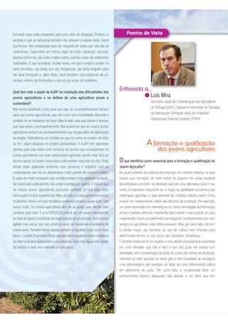 O que identifica como essencial para a formação e qualificação do
Jovem Agricultor?
No atual contexto de carência de emprego nos centros urbanos, no qual
jovens com formação de nível médio ou superior em áreas bastante
diversificadas procuram na atividade agrícola uma alternativa para o seu
futuro, é sobretudo importante ter a noção da viabilidade económica das
exploração agrícolas, a qual depende de múltiplos fatores, assim como
possuir um conhecimento sólido das técnicas de produção. Por exemplo,
um jovem licenciado em marketing ou em novas tecnologias da informação
possui à partida valências importantes para vender o seu produto ou para
implementar novos procedimentos tecnológicos, conhecimentos que nem
sempre os agricultores mais velhos possuem. Mas, por outro lado, não tem
à partida noção, por exemplo, do tipo de cultura mais indicado para
determinado terreno ou dos riscos das condições climatéricas.
É portanto essencial ter um espírito e uma atitude empresarial ao enveredar
por uma atividade que não é fácil e que não pode ser levada com
leviandade, sem a ponderação de todos os custos dos fatores de produção,
inerentes ao setor agrícola no nosso país e sem considerar as vantagens
e as desvantagens, por exemplo, de optar por uma determinada cultura
em detrimento de outra. Por outro lado, é fundamental deter um
conhecimento técnico adequado, não apenas a um setor que tem
A formação e qualificação
dos jovens agricultores
formação para estar preparado para uma série de situações. Embora, a
verdade é que as estruturas também não estavam à espera deste boom
que houve, nem preparadas para dar resposta em áreas que não são as
tradicionais. Cogumelos em tronco, figos da índia, maracujá, caracóis,
plantas carnívoras, são, entre muitas outras, culturas a que não estávamos
habituados. O que acontecia, muitas vezes, era que o próprio projeto na
parte formativa, nas áreas que são obrigatórias, não tinha ninguém para
dar essa formação e, além disso, havia também uma exigência de um
número mínimo de formandos, o que era às vezes um problema.
Qual tem sido o papel da AJAP na resolução das dificuldades dos
jovens agricultores e na defesa de uma agricultura jovem e
sustentável?
Nós temos batalhado muito para que haja um acompanhamento técnico
sério aos jovens agricultores, que vêm com uma mentalidade diferente e
vontade de se instalarem de facto. Mas lá está, para que fiquem é preciso
que haja apoio e acompanhamento. Nós queremos que os nossos jovens
agricultores tenham um acompanhamento que vá para além da elaboração
do projeto. Defendemos um modelo em que os custos do projeto, do início
ao fim, sejam elegíveis no projeto apresentado. A AJAP tem gabinetes
abertos pelo país inteiro com técnicos de terreno que acompanham os
jovens agricultores nas suas explorações agrícolas, sendo mais fácil ao
técnico apoiar um jovem numa área onde existam mais dois ou três. Onde
temos estes gabinetes tentamos criar parcerias e trabalhar com as
universidades mas há um afastamento muito grande do ensino à prática.
É cada vez mais necessário que a prática esteja muito presente na teoria.
No nosso país praticamente não existe investigação agrária. É natural que
os nossos jovens agricultores procurem contacto lá fora para obter
informação e trocar experiências. Mas, atenção, a nossa agricultura evoluiu
muitíssimo. Temos um país fantástico, podemos produzir quase tudo, mas
nunca muito. Os nossos agricultores têm de se juntar; para vender, para
comprar, para tudo. E aí o PDR2020 poderá ser um passo interessante,
ao nível do apoio a iniciativas de organizações de produtores. Será preciso
agilizar mas penso que nos próximos anos vai manter-se a tendência de
crescimento. Também temos estado também a trabalhar muito numa nova
figura, o Jovem Empresário Rural, que permitirá a qualquer jovem instalar-se
no meio rural para desenvolver a sua atividade. Esta nova figura está criada,
faz sentido e será uma realidade a curto prazo.
Entrevista a...
Luís Mira
Secretário-Geral da Confederação dos Agricultores
de Portugal (CAP), Organismo Intermédio na Tipologia
de Intervenção Formação-Ação do Programa
Operacional Potencial Humano (POPH)
 