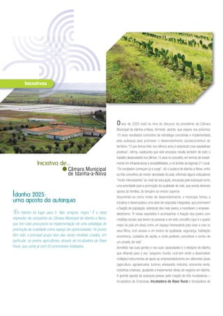 Oano de 2025 está na mira do discurso do presidente da Câmara
Municipal de Idanha-a-Nova, Armindo Jacinto, que espera nos próximos
10 anos resultados concretos da estratégia concebida e implementada
pela autarquia para promover o desenvolvimento socioeconómico do
território.“O que temos feito nos últimos anos é sobretudo criar expetativas
positivas”, afirma, explicando que este processo resulta também de todo o
trabalho desenvolvido nos últimos 15 anos no concelho, em termos de investi-
mento em infraestruturas e acessibilidades, e no âmbito da Agenda 21 Local.
“Os resultados começam já a surgir”, diz o autarca de Idanha-a-Nova, entre
os três concelhos de menor densidade do país, referindo alguns indicadores
“muito interessantes” ao nível da educação, encarada pela autarquia como
uma prioridade para a promoção da qualidade de vida, que presta diversos
apoios às famílias, do berçário ao ensino superior.
Assumindo-se como motor do desenvolvimento, o município tomou a
iniciativa e desencadeou uma série de respostas integradas, que promovem
a fixação de população, sobretudo dos mais jovens, e incentivam o empreen-
dedorismo. “A nossa expetativa é acompanhar a fixação dos jovens com
medidas sociais que levem as pessoas a ver este concelho (que é o quarto
maior do país em área) como um espaço interessante para viver e criar os
seus filhos, com acesso a um ensino de qualidade, segurança, habitação
económica, cuidados de saúde, e onde poderão concretizar o sonho de
um projeto de vida”.
Acreditar nas suas gentes e nas suas capacidades é o desígnio de Idanha
que olhando para o seu “pequeno mundo rural tem vindo a desenvolver
múltiplos instrumentos de apoio ao empreendedorismo em diferentes áreas
(agricultura, agropecuária, turismo, artesanato, indústria, economia verde,
indústrias criativas), ajudando a implementar ideias de negócio em Idanha.
A grande aposta da autarquia passou pela criação de três incubadoras –
Incubadora de Empresas, Incubadora de Base Rural e Incubadora de
“Em Idanha há lugar para ti. Não emigres, migra.” É o ideal
inspirador da campanha da Câmara Municipal de Idanha-a-Nova,
que tem sido precursora na implementação de uma estratégia de
promoção da ruralidade como espaço de oportunidades. Os jovens
têm sido o principal grupo-alvo das várias medidas criadas, em
particular, os jovens agricultores, através da Incubadora de Base
Rural, que conta já com 50 promotores instalados.
Idanha 2025:
uma aposta da autarquia
Iniciativa de...
Câmara Municipal
de Idanha-a-Nova
 