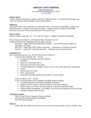 KRISTIN CROY SKIPPER
littlecroy@yahoo.com
206 Tenth Street, Steinhatchee, FL 32359
352-339-1335
OBJECTIVES
To join a growing and dynamic company as Safety Coordinator/Trainer or Assistant Project Manager and
further my education and knowledge for safety and the industry.
PROFILE
Achieved five-plus years of experience in construction safety. I am resourceful and diligent working with
Project Managers to safeguard every aspect of a project. I obtain, evaluate, coordinate and distribute
information necessary to keep safety paramount on construction sites.
EDUCATION
Santa Fe College, Gainesville, FL: A.A.S. and A.S. Degrees – Building Construction Technology
Kiewit Infrastructure South Co., 450 Dividend Drive, Peachtree City,GA
Completed three summer internships between college semesters.
May 2009 – August 2009, Field Engineering Internship … Assisted the Structural Engineer in
calculations and design.
May 2010 – August 2010, MOT Engineer Internship …. Maintenance of Traffic in all aspects.
May 2011 – August 2011, Estimator Internship … Estimated and created presentations.
EXPERIENCE
Gray Construction Services, Inc.,222 West Wade Street,Trenton, FL
Assistant Project Manager,2011 – Present
 Creating and maintaining document materials
 Submittals
 Request for Information (RFI’s)
 Field orders and reports, daily reports
 Preformed inspections and quality control on site per the contract documents requirements
 Permits
 Direct purchase for clients
 Fill-in superintendent
 Preparation of meeting agendas and recording of accurate minutes
Safety Coordinator, 2011 – Present
Oversee safety procedures to the completion of multiple projects including:
 Log safety procedures and trainings throughout the projects
 Implement OSHA employee safety procedures to avoid safety violations
 Monitor project site to insure all safety equipment is present and properly utilized
 Conduct incident investigations and violations, log all safety documentation and report results
 Coordinate and lead safety meetings
CERTIFICATIONS
OSHA 10 and 30 hour Construction Safety and Health
First Aid, CPR and AED (Adults and Children)
OTI 510 Safety and Health
SKILLS
Adobe, Blue Beam,Microsoft Systems (Excel, Word, Power Point, Outlook, Project), Dropbox, Sage
 