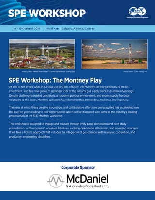 SPE Workshop: The Montney Play
SPE WORKSHOP
As one of the bright spots in Canada’s oil and gas industry, the Montney fairway continues to attract
investment, and has now grown to represent 25% of the nation’s gas supply since its humble beginnings.
Despite challenging market conditions, a turbulent political environment, and excess supply from our
neighbors to the south, Montney operators have demonstrated tremendous resilience and ingenuity.
The pace at which these creative innovations and collaborative efforts are being applied has accelerated over
the last two years leading to new opportunities which will be discussed with some of the industry’s leading
professionals at the SPE Montney Workshop.
This workshop is designed to engage and educate through lively panel discussions and case study
presentations outlining peers’ successes & failures, evolving operational efficiencies, and emerging concerns.
It will take a holistic approach that includes the integration of geosciences with reservoir, completion, and
production engineering disciplines.
18 - 19 October 2016 Hotel Arts | Calgary, Alberta, Canada
Photo credit: Crew Energy Inc.Photo Credit: Kakwa River Project – Seven Generations Energy Ltd
Corporate Sponsor
 