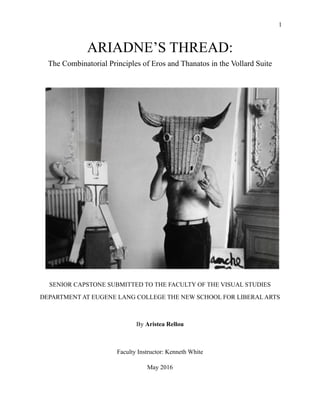 !1
ARIADNE’S THREAD:
The Combinatorial Principles of Eros and Thanatos in the Vollard Suite
SENIOR CAPSTONE SUBMITTED TO THE FACULTY OF THE VISUAL STUDIES
DEPARTMENT AT EUGENE LANG COLLEGE THE NEW SCHOOL FOR LIBERAL ARTS
!
By Aristea Rellou
!
Faculty Instructor: Kenneth White
May 2016
 