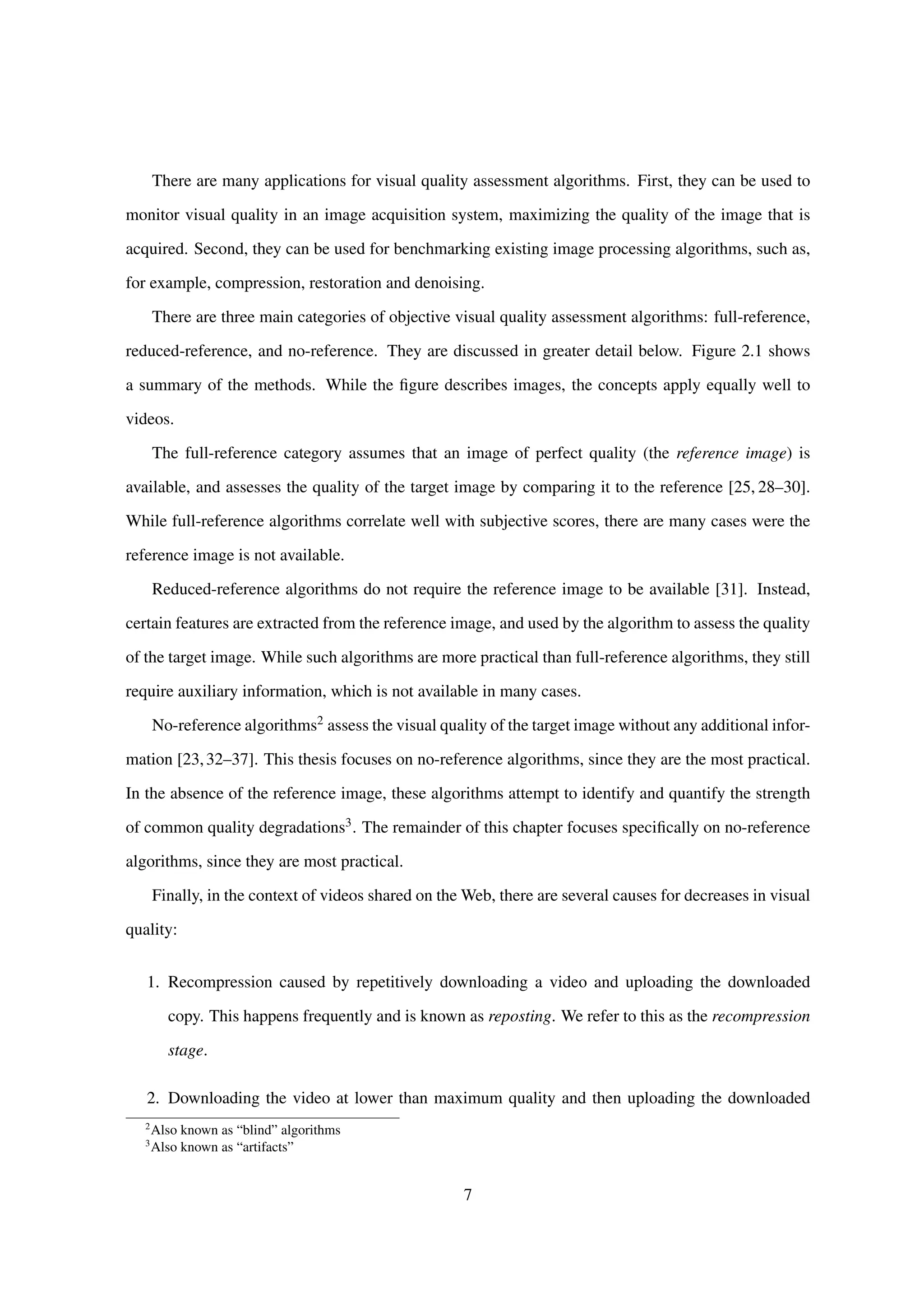There are many applications for visual quality assessment algorithms. First, they can be used to
monitor visual quality in an image acquisition system, maximizing the quality of the image that is
acquired. Second, they can be used for benchmarking existing image processing algorithms, such as,
for example, compression, restoration and denoising.
There are three main categories of objective visual quality assessment algorithms: full-reference,
reduced-reference, and no-reference. They are discussed in greater detail below. Figure 2.1 shows
a summary of the methods. While the ﬁgure describes images, the concepts apply equally well to
videos.
The full-reference category assumes that an image of perfect quality (the reference image) is
available, and assesses the quality of the target image by comparing it to the reference [25, 28–30].
While full-reference algorithms correlate well with subjective scores, there are many cases were the
reference image is not available.
Reduced-reference algorithms do not require the reference image to be available [31]. Instead,
certain features are extracted from the reference image, and used by the algorithm to assess the quality
of the target image. While such algorithms are more practical than full-reference algorithms, they still
require auxiliary information, which is not available in many cases.
No-reference algorithms2 assess the visual quality of the target image without any additional infor-
mation [23,32–37]. This thesis focuses on no-reference algorithms, since they are the most practical.
In the absence of the reference image, these algorithms attempt to identify and quantify the strength
of common quality degradations3. The remainder of this chapter focuses speciﬁcally on no-reference
algorithms, since they are most practical.
Finally, in the context of videos shared on the Web, there are several causes for decreases in visual
quality:
1. Recompression caused by repetitively downloading a video and uploading the downloaded
copy. This happens frequently and is known as reposting. We refer to this as the recompression
stage.
2. Downloading the video at lower than maximum quality and then uploading the downloaded
2
Also known as “blind” algorithms
3
Also known as “artifacts”
7
 