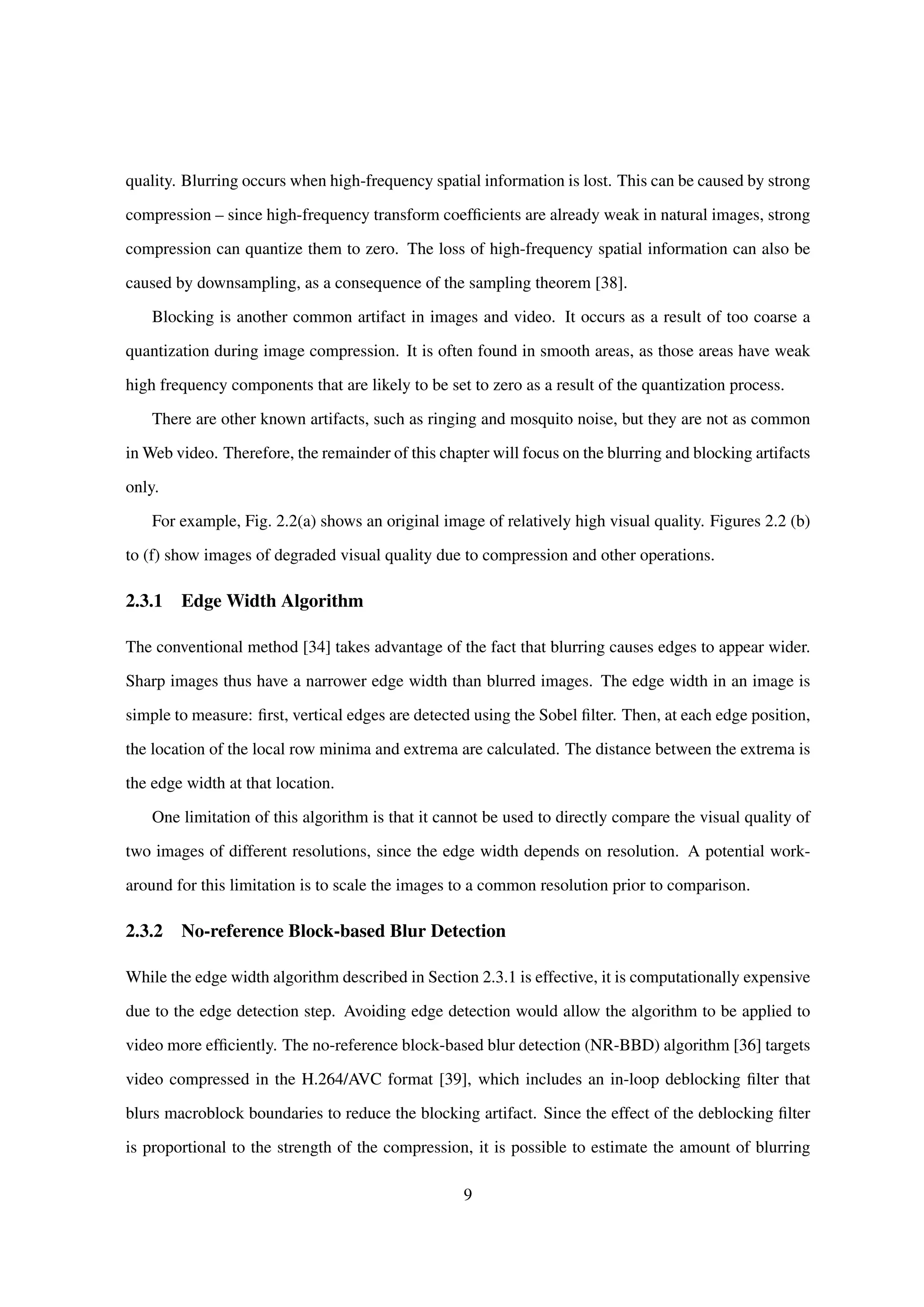 quality. Blurring occurs when high-frequency spatial information is lost. This can be caused by strong
compression – since high-frequency transform coefﬁcients are already weak in natural images, strong
compression can quantize them to zero. The loss of high-frequency spatial information can also be
caused by downsampling, as a consequence of the sampling theorem [38].
Blocking is another common artifact in images and video. It occurs as a result of too coarse a
quantization during image compression. It is often found in smooth areas, as those areas have weak
high frequency components that are likely to be set to zero as a result of the quantization process.
There are other known artifacts, such as ringing and mosquito noise, but they are not as common
in Web video. Therefore, the remainder of this chapter will focus on the blurring and blocking artifacts
only.
For example, Fig. 2.2(a) shows an original image of relatively high visual quality. Figures 2.2 (b)
to (f) show images of degraded visual quality due to compression and other operations.
2.3.1 Edge Width Algorithm
The conventional method [34] takes advantage of the fact that blurring causes edges to appear wider.
Sharp images thus have a narrower edge width than blurred images. The edge width in an image is
simple to measure: ﬁrst, vertical edges are detected using the Sobel ﬁlter. Then, at each edge position,
the location of the local row minima and extrema are calculated. The distance between the extrema is
the edge width at that location.
One limitation of this algorithm is that it cannot be used to directly compare the visual quality of
two images of different resolutions, since the edge width depends on resolution. A potential work-
around for this limitation is to scale the images to a common resolution prior to comparison.
2.3.2 No-reference Block-based Blur Detection
While the edge width algorithm described in Section 2.3.1 is effective, it is computationally expensive
due to the edge detection step. Avoiding edge detection would allow the algorithm to be applied to
video more efﬁciently. The no-reference block-based blur detection (NR-BBD) algorithm [36] targets
video compressed in the H.264/AVC format [39], which includes an in-loop deblocking ﬁlter that
blurs macroblock boundaries to reduce the blocking artifact. Since the effect of the deblocking ﬁlter
is proportional to the strength of the compression, it is possible to estimate the amount of blurring
9
 